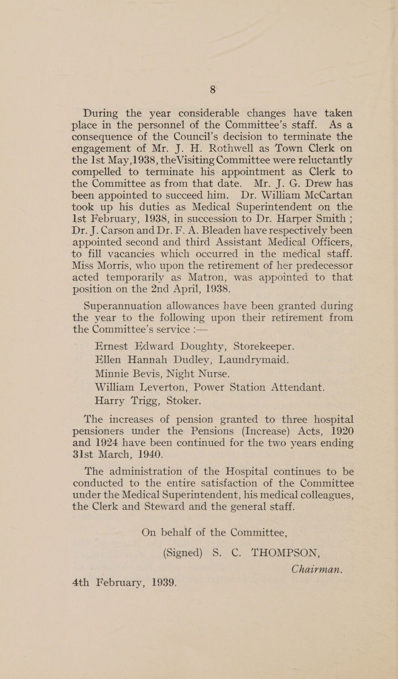During the year considerable changes have taken place in the personnel of the Committee’s staff. As a consequence of the Council’s decision to terminate the engagement of Mr. J. H. Rothwell as Town Clerk on the Ist May ,1938, theVisiting Committee were reluctantly compelled to terminate his: appointment as Clerk to the Committee as from that date. Mr. J. G. Drew has been appointed to succeed him. Dr. William McCartan took up his duties as Medical Superintendent on the Ist February, 1938, in succession to Dr. Harper Smith ; Dr. J. Carson and Dr. F. A. Bleaden have respectively been appointed second and third Assistant Medical Officers, to fill vacancies which occurred in the medical staff. Miss Morris, who upon the retirement of her predecessor acted temporarily as Matron, was appointed to that position on the 2nd April, 1938. Superannuation allowances have been granted during the year to the following upon their retirement from the Committee’s service :— Ernest Edward Doughty, Storekeeper. Ellen Hannah Dudley, Laundrymaid. Minnie Bevis, Night Nurse. William Leverton, Power Station Attendant. Harry Trigg, Stoker. The increases of pension granted to three hospital pensioners tinder the Pensions (Increase) Acts, 1920 and 1924 have been continued for the two years ending 3lst March, 1940. The administration of the Hospital continues to be conducted to the entire satisfaction of the Committee under the Medical Superintendent, his medical colleagues, the Clerk and Steward and the general staff. On behalf of the Committee, (Signed) S. C. THOMPSON, Chairman. 4th February, 1939.