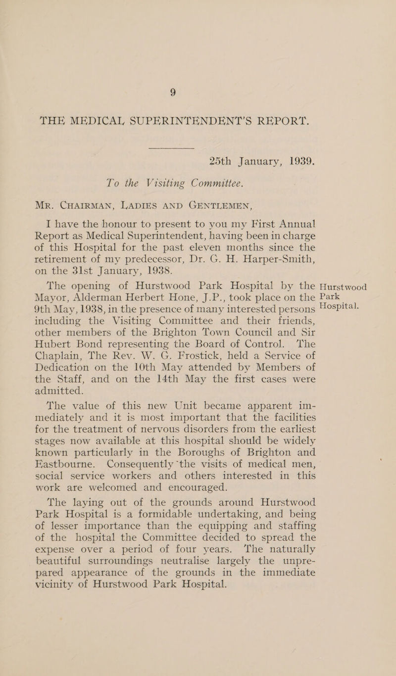 THE MEDICAL SUPERINTENDENT’S REPORT. 25th January, 1939. To the Visiting Committee. Mr. CHAIRMAN, LADIES AND GENTLEMEN, I have the honour to present to you my First Annual Report as Medical Superintendent, having been in charge of this Hospital for the past eleven months since the retirement of my predecessor, Dr. G. H. Harper-Smith, on the 3lst January, 1938. The opening of Hurstwood Park Hospital by the Hurstwood Mayor, Alderman Herbert Hone, J.P., took place on the Park 9th May, 1938, in the presence of many interested persons #ospital. including the Visiting Committee and their friends, other members of the Brighton Town Council and Sir Hubert Bond representing the Board of Control. The Chaplain, The Rev. W. G. Frostick, held a Service of Dedication on the 10th May attended by Members of the Staff, and on the 14th May the first cases were admitted. The value of this new Unit became apparent im- mediately and it is most important that the facilities for the treatment of nervous disorders from the earliest stages now available at this hospital should be widely known particularly in the Boroughs of Brighton and Eastbourne. Consequently the visits of medical men, social service workers and others interested in this work are welcomed and encouraged. The laying out of the grounds around Hurstwood Park Hospital is a formidable undertaking, and being of lesser importance than the equipping and staffing of the hospital the Committee decided to spread the expense over a period of four years. The naturally beautiful surroundings neutralise largely the unpre- pared appearance of the grounds in the immediate vicinity of Hurstwood Park Hospital.