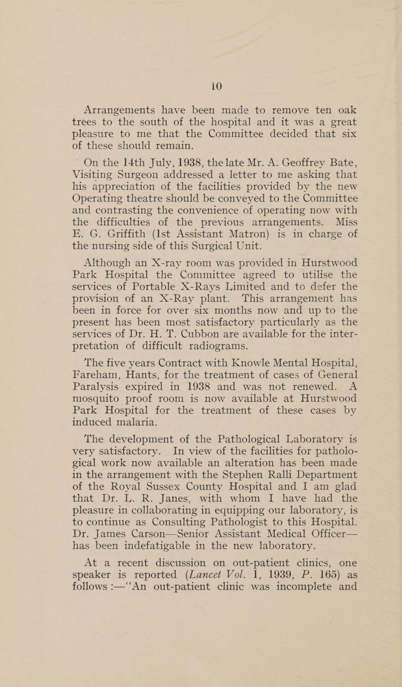LO Arrangements have been made to remove ten oak trees to the south of the hospital and it was a great pleasure to me that the Committee decided that six of these should remain. On the 14th July, 1938, the late Mr. A. Geoffrey Bate, Visiting Surgeon addressed a letter to me asking that his appreciation of the facilities provided by the new Operating theatre should be conveyed to the Committee and contrasting the convenience of operating now with the difficulties of the previous arrangements. Miss E. G. Griffith (Ist Assistant Matron) is in charge of the nursing side of this Surgical Unit. Although an X-ray room was provided in Hurstwood Park Hospital the Committee agreed to utilise the services of Portable, X-Rays Limited and to defer the provision of an X-Ray plant. This arrangement has been in force for over six months now and up to the present has been most satisfactory particularly as the services of Dr. H. T. Cubbon are available for the inter- pretation of difficult radiograms. The five years Contract with Knowle Mental Hospital, Fareham, Hants, for the treatment of cases of General Paralysis expired in 1938 and was not renewed. A mosquito proof room is now available at Hurstwood Park Hospital for the treatment of these cases by induced malaria. The development of the Pathological Laboratory is very satisfactory. In view of the facilities for pathoio- gical work now available an alteration has been made in the arrangement with the Stephen Ralli Department of the Royal Sussex County Hospital and I am glad that Dr... ly... R. Janes; .with: whom. 1, have=fad.the pleasure in collaborating in equipping our laboratory, is to continue as Consulting Pathologist to this Hospital. Dr. James Carson—Senior Assistant Medical Officer— has been indefatigable in the new laboratory. At a recent discussion on out-patient clinics, one speaker is reported (Lancet Vol. 1, 1939, P. 165) as follows :—‘‘An out-patient clinic was incomplete and