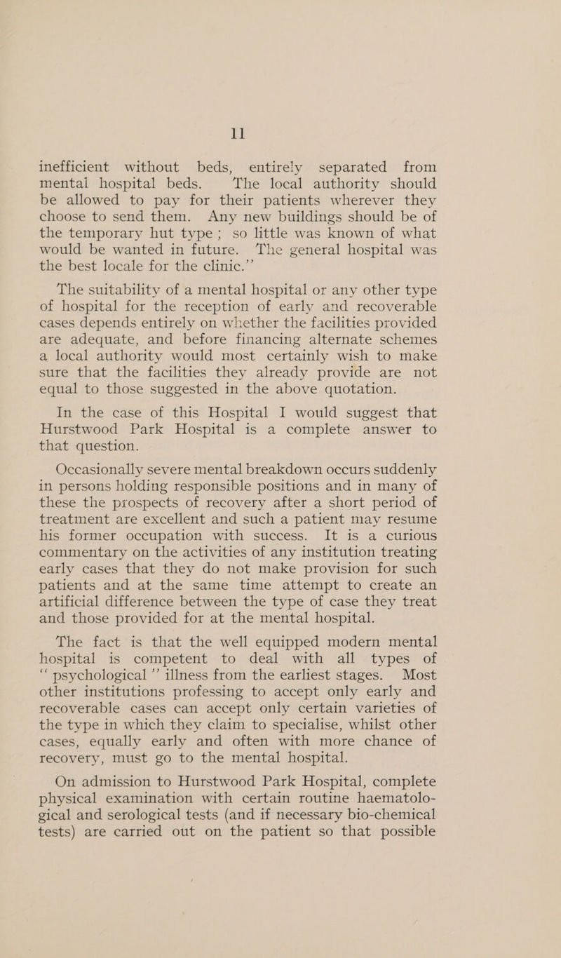 inefficient without beds, entirely separated from mentai hospital beds. The local authority should be allowed to pay for their patients wherever they choose to send them. Any new buildings should be of the temporary hut type; so little was known of what would be wanted in future. The general hospital was the best locale for the clinic.”’ The suitability of a mental hospital or any other type of hospital for the reception of early and recoverable cases depends entirely on whether the facilities provided are adequate, and before financing alternate schemes a local authority would most certainly wish to make sure that the facilities they already provide are not equal to those suggested in the above quotation. In the case of this Hospital I would suggest that Hurstwood Park Hospital is a complete answer to that question. Occasionally severe mental breakdown occurs suddenly in persons holding responsible positions and in many of these the prospects of recovery after a short period of treatment are excellent and such a patient may resume his former occupation with success. It is a curious commentary on the activities of any institution treating early cases that they do not make provision for such patients and at the same time attempt to create an artificial difference between the type of case they treat and those provided for at the mental hospital. The fact is that the well equipped modern mental hospital is competent to deal with all types of “ psychological ’’ illness from the earliest stages. Most other institutions professing to accept only early and recoverable cases can accept only certain varieties of the type in which they claim to specialise, whilst other cases, equally early and often with more chance of recovery, must go to the mental hospital. On admission to Hurstwood Park Hospital, complete physical examination with certain routine haematolo- gical and serological tests (and if necessary bio-chemical tests) are carried out on the patient so that possible