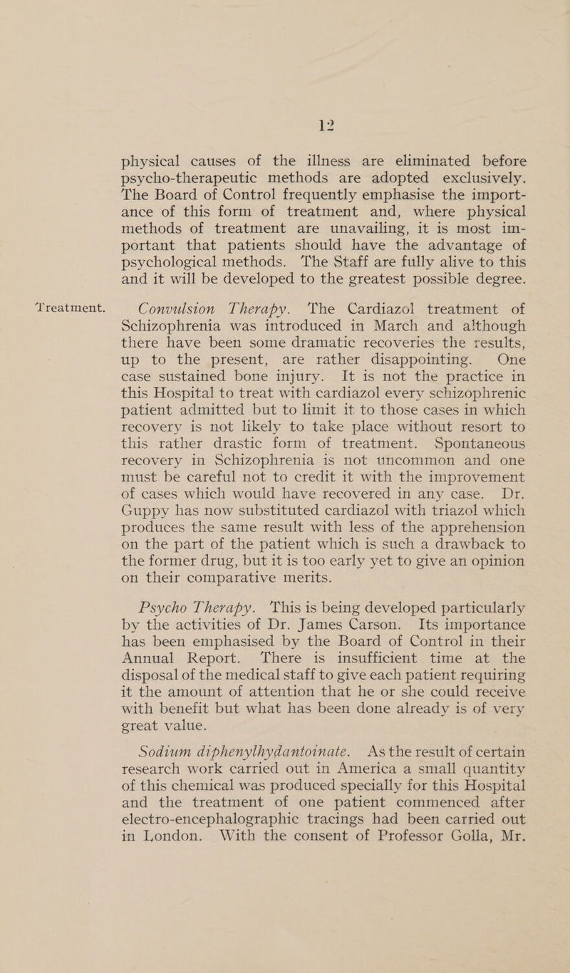 Treatment. physical causes of the illness are eliminated before psycho-therapeutic methods are adopted exclusively. The Board of Control frequently emphasise the import- ance of this form of treatment and, where physical methods of treatment are unavailing, it is most im- portant that patients should have the advantage of psychological methods. The Staff are fully alive to this and it will be developed to the greatest possible degree. Convulsion Therapy. The Cardiazol treatment of Schizophrenia was introduced in March and although there have been some dramatic recoveries the results, up to the present, are rather disappointing. One case sustained bone injury. It is not the practice in this Hospital to treat with cardiazol every schizophrenic patient admitted but to limit it to those cases in which recovery is not likely to take place without resort to this rather drastic form of treatment. Spontaneous recovery in Schizophrenia is not uncommon and one must be careful not to credit it with the improvement of cases which would have recovered in any case. Dr. Guppy has now substituted cardiazol with triazol which produces the same result with less of the apprehension on the part of the patient which is such a drawback to the former drug, but it is too early yet to give an opinion on their comparative merits. Psycho Therapy. This is being developed particularly by the activities of Dr. James Carson. Its importance has been emphasised by the Board of Control in their Annual Report. There is insufficient time at the disposal of the medical staff to give each patient requiring it the amount of attention that he or she could receive with benefit but what has been done already is of very great value. Sodium diphenylhydantoinate. As the result of certain research work carried out in America a small quantity of this chemical was produced specially for this Hospital and the treatment of one patient commenced after electro-encephalographic tracings had been carried out in London. With the consent of Professor Golla, Mr.