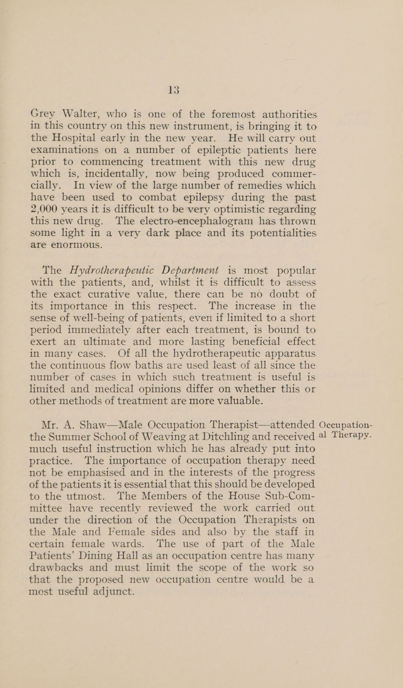 Grey Walter, who is one of the foremost authorities in this country on this new instrument, is bringing it to the Hospital early in the new year. He will carry out examinations on a number of epileptic patients here prior to commencing treatment with this new drug which is, incidentally, now being produced commer- cially. In view of the large number of remedies which have been used to combat epilepsy during the past 2,000 years it is difficult to be very optimistic regarding this new drug. The electro-encephalogram has thrown some light in a very dark place and its potentialities are enormous. The Hydrotherapeutic Department is most popular with the patients, and, whilst it is difficult to assess the exact curative value, there can be no doubt of its importance in this respect. The increase in the sense of well-being of patients, even if limited to a short period immediately after each treatment, is bound to exert an ultimate and more lasting beneficial effect in many cases. Of all the hydrotherapeutic apparatus the continuous flow baths are used least of all since the number of cases in which such treatment is useful is limited and medical opinions differ on whether this or other methods of treatment are more valuable. Mr. A. Shaw—Male Occupation Therapist—-attended Occupation- the Summer School of Weaving at Ditchling and received @! Therapy. much useful instruction which he has already put into practice. The importance of occupation therapy need not be emphasised and in the interests of the progress of the patients it is essential that this should be developed to the utmost. The Members of the House Sub-Com- mittee have recently reviewed the work carried out under the direction of the Occupation Therapists on the Male and Female sides and also by the staff in certain female wards. The use of part of the Male Patients’ Dining Hall as an occupation centre has many drawbacks and must limit the scope of the work so that the proposed new occupation centre would be a most useful adjunct.