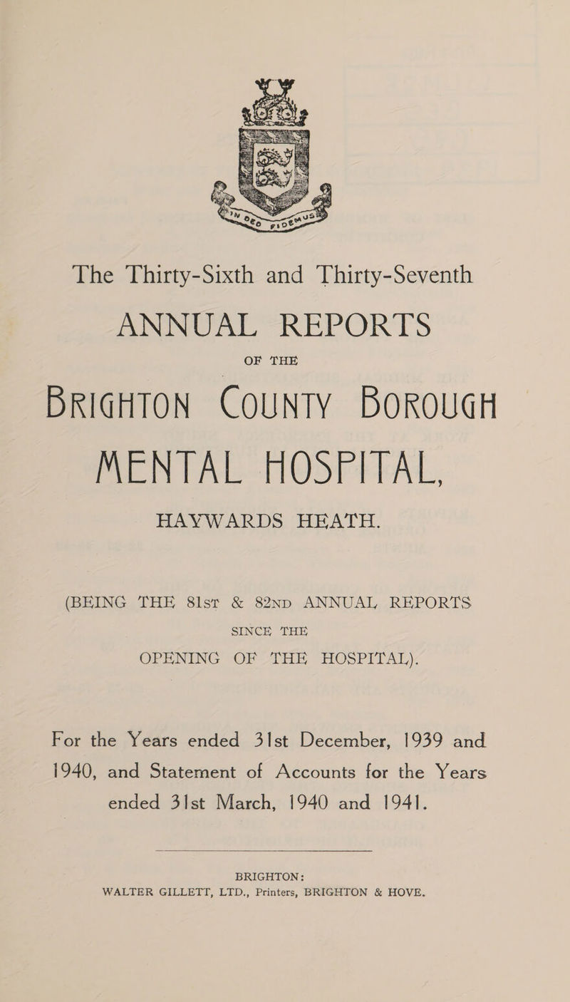 The Thirty-Sixth and Thirty-Seventh ANNUAL REPORTS OF THE BRIGHTON COUNTY BOROUGH MENTAL HOSPITAL, HAYWARDS HEATH. (BEING THE 8lst & 82ND ANNUAL REPORTS SINCE THE OPENING OF THE HOSPITAL) For the Years ended 3lst December, 1939 and 1940, and Statement of Accounts for the Years ended 3lst March, 1940 and 1941. BRIGHTON: WALTER GILLETT, LTD., Printers, BRIGHTON & HOVE.