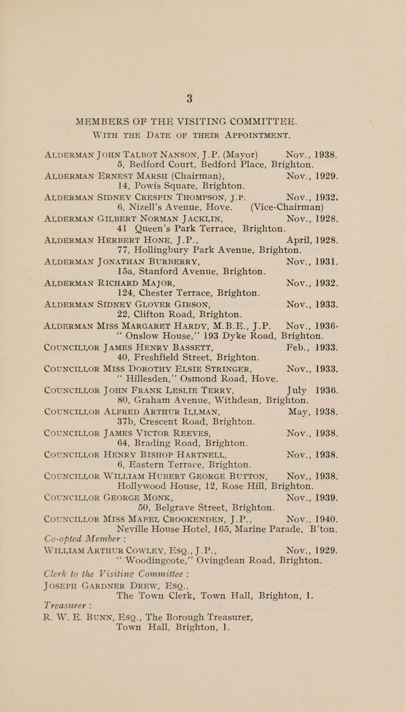 MEMBERS OF THE VISITING COMMITTEE. WITH THE DATE OF THEIR APPOINTMENT. ALDERMAN JOHN TALBOT NANSON, J.P. (Mayor) Nov., 1938. 5, Bedford Court, Bedford Place, Brighton. ALDERMAN ERNEST MARSH (Chairman), Nov., 1929. 14, Powis Square, Brighton. ALDERMAN SIDNEY CRESPIN THOMPSON, J.P. Nov., 1932. 6, Nizell’s Avenue, Hove. (Vice-Chairman) ALDERMAN GILBERT NORMAN JACKLIN, Nov., 1928. 41 Queen’s Park Terrace, Brighton. ALDERMAN HERBERT HONE, J.P., April, 1928. 77, Hollingbury Park Avenue, Brighton. ALDERMAN JONATHAN BURBERRY, Nov., 1931. 15a, Stanford Avenue, Brighton. ALDERMAN RICHARD MAJOR, Nov., 1932. 124, Chester Terrace, Brighton. ALDERMAN SIDNEY GLOVER GIBSON, Nov., 1933. 22, Clifton Road, Brighton. ALDERMAN MISS MARGARET HARDY, M.B.E., J.P. Nov., 1936- “Onslow House,’’ 193 Dyke Road, Brighton. COUNCILLOR JAMES HENRY BASSETT, Feb., 1933. 40, Freshfield Street, Brighton. COUNCILLOR MISs DOROTHY ELSIE STRINGER, Nov., 1933. ““ Hillesden,’’ Osmond Road, Hove. COUNCILLOR JOHN FRANK LESLIE TERRY, — July 1936. 80, Graham Avenue, Withdean, Brighton. COUNCILLOR ALFRED ARTHUR ILLMAN, May, 1938. 37b, Crescent Road, Brighton. COUNCILLOR JAMES VICTOR REEVES, Nov., 1938. 64, Brading Road, Brighton. COUNCILLOR HENRY BISHOP HARTNELL, Nov., 1938. 6, Eastern Terrace, Brighton. COUNCILLOR WILLIAM HUBERT GEORGE BUTTON, Nov., 1938. Hollywood House, 12, Rose Hill, Brighton. COUNCILLOR GEORGE MONK, Nov., 1939. 50, Belgrave Street, Brighton. COUNCILLOR Miss MAREL CROOKENDEN, J.P., Nov., 1940. Neville House Hotel, 165, Marine Parade, B’ton. Co-opted Member : WILLIAM ARTHUR COWLEY, EsQ., J.P., Nov., 1929. “ Woodingcote,’’ Ovingdean Road, Brighton. Clerk to the Visitine Committee : JOSEPH GARDNER DREW, ESQ., The Town Clerk, Town Hall, Brighton, 1. Treasurer : R. W. E. BuNN, ESQ., The Borough Treasurer, Town Hall, Brighton, 1.