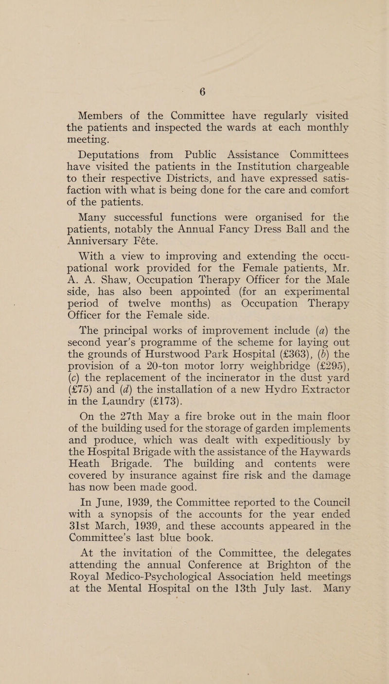 Members of the Committee have regularly visited the patients and inspected the wards at each monthly meeting. Deputations from Public Assistance Committees have visited the patients in the Institution chargeable to their respective Districts, and have expressed satis- faction with what is being done for the care and comfort of the patients. Many successful functions were organised for the patients, notably the Annual Fancy Dress Ball and the Anniversary Féte. With a view to improving and extending the occu- pational work provided for the Female patients, Mr. A. A. Shaw, Occupation Therapy Officer for the Male side, has also been appointed (for an experimental period of twelve months) as Occupation Therapy Officer for the Female side. The principal works of improvement include (a) the second year’s programme of the scheme for laying out the grounds of Hurstwood Park Hospital (£363), (b) the provision of a 20-ton motor lorry weighbridge (£295), (c) the replacement of the incinerator in the dust yard (£75) and (d) the installation of a new Hydro Extractor in the Laundry (£173). On the 27th May a fire broke out in the main floor of the building used for the storage of garden implements and produce, which was dealt with expeditiously by the Hospital Brigade with the assistance of the Haywards Heath Brigade. The building and contents were covered by insurance against fire risk and the damage has now been made good. In June, 1939, the Committee reported to the Council with a synopsis of the accounts for the year ended 3lst March, 1939, and these accounts appeared in the Committee’s last blue book. At the invitation of the Committee, the delegates attending the annual Conference at Brighton of the Royal Medico-Psychological Association held meetings at the Mental Hospital on the 13th July last. Many