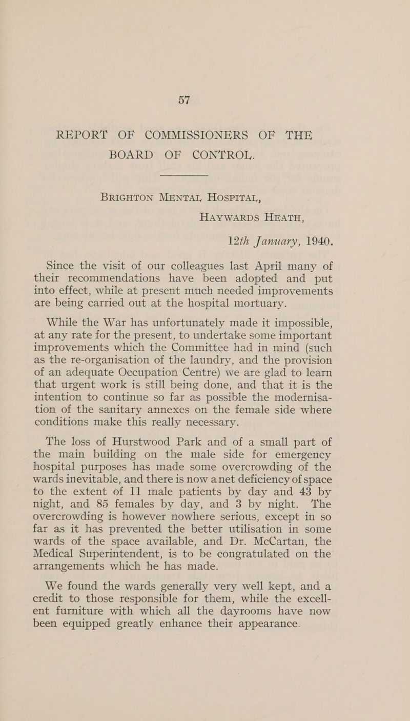 REPORT OF COMMISSIONERS OF THE BOARD: OF “CONTROL: BRIGHTON MENTAI, HOSPITAL, HAYWARDS HEATH, 12th January, 1940. Since the visit of our colleagues last April many of their recommendations have been adopted and put into effect, while at present much needed improvements are being carried out at the hospital mortuary. While the War has unfortunately made it impossible, at any rate for the present, to undertake some important improvements which the Committee had in mind (such as the re-organisation of the laundry, and the provision of an adequate Occupation Centre) we are glad to learn that urgent work is still being done, and that it is the intention to continue so far as possible the modernisa- tion of the sanitary annexes on the female side where conditions make this really necessary. The loss of Hurstwood Park and of a small part of the main building on the male side for emergency hospital purposes has made some overcrowding of the wards inevitable, and there is now anet deficiency of space to the extent of 11 male patients by day and 43 by night, and 85 females by day, and 3 by night. The overcrowding is however nowhere serious, except in so far as it has prevented the better utilisation in some wards of the space available, and Dr. McCartan, the Medical Superintendent, is to be congratulated on the arrangements which he has made. We found the wards generally very well kept, and a credit to those responsible for them, while the excell- ent furniture with which all the dayrooms have now been equipped greatly enhance their appearance.