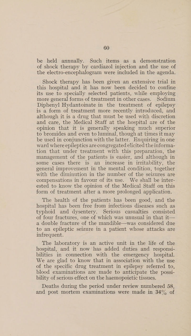 be held annually. Such items as a demonstration of shock therapy by cardiazol injection and the use of the electro-encephalogram were included in the agenda. Shock therapy has been given an extensive trial in this hospital and it has now been decided to confine its use to specially selected patients, while employing more general forms of treatment in other cases. Sodium Diphenyl Hydantoinate in the treatment of epilepsy is a form of treatment more recently introduced, and although it is a drug that must be used with discretion and care, the Medical Staff at the hospital are of the opinion that it is generally speaking much superior to bromides and even to luminal, though at times it may be used in conjunction with the latter. Enquiring in one ward where epileptics are congregated elicited the informa- tion that under treatment with this preparation, the management of the patients is easier, and although in some cases there is an increase in irritability, the general improvement in the mental condition, together with the diminution in the number of the seizures are compensations in favour of its use. We shall be inter- ested to know the opinion of the Medical Staff on this form of treatment after a more prolonged application. The health of the patients has been good, and the hospital has been free from infectious diseases such as typhoid and dysentery. Serious casualties consisted. of four fractures, one of which was unusual in that it— a double fracture of the mandible—was considered due to an epileptic seizure in a patient whose attacks are infrequent. The laboratory is an active unit in the life of the hospital, and it now has added duties and responsi- bilities in connection with the emergency hospital. We are glad to know that in association with the use of the specific drug treatment in epilepsy referred to, blood examinations are made to anticipate the possi- bility of serious effect on the haemopoietic tissues. Deaths during the period under review numbered 58, and post mortem examinations were made in 34% of