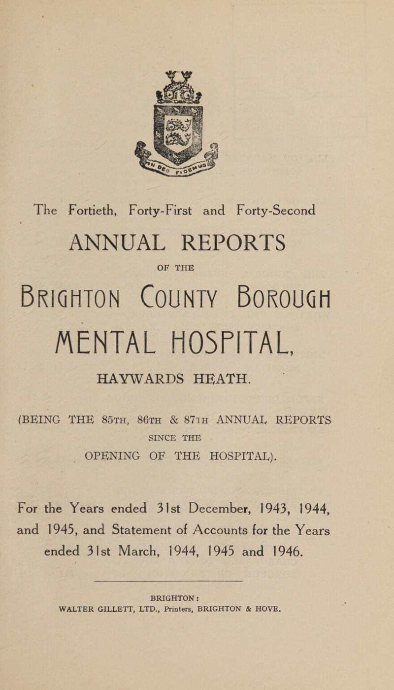 The Fortieth, Forty-First and Forty-Second ANNUAL REPORTS OF THE BRIGHTON COUNTY BOROUGH MENTAL HOSPITAL, HAYWARDS HEATH. (BEING THE 85tu, 86rx & 8717 ANNUAL REPORTS SINCE THE OPENING OF THE HOSPITAL). For the Years ended 3lst December, 1943, 1944, and 1945, and Statement of Accounts for the Years ended 3Ilst March, 1944, 1945 and 1946. BRIGHTON : WALTER GILLETT, LTD., Printers, BRIGHTON & HOVE.