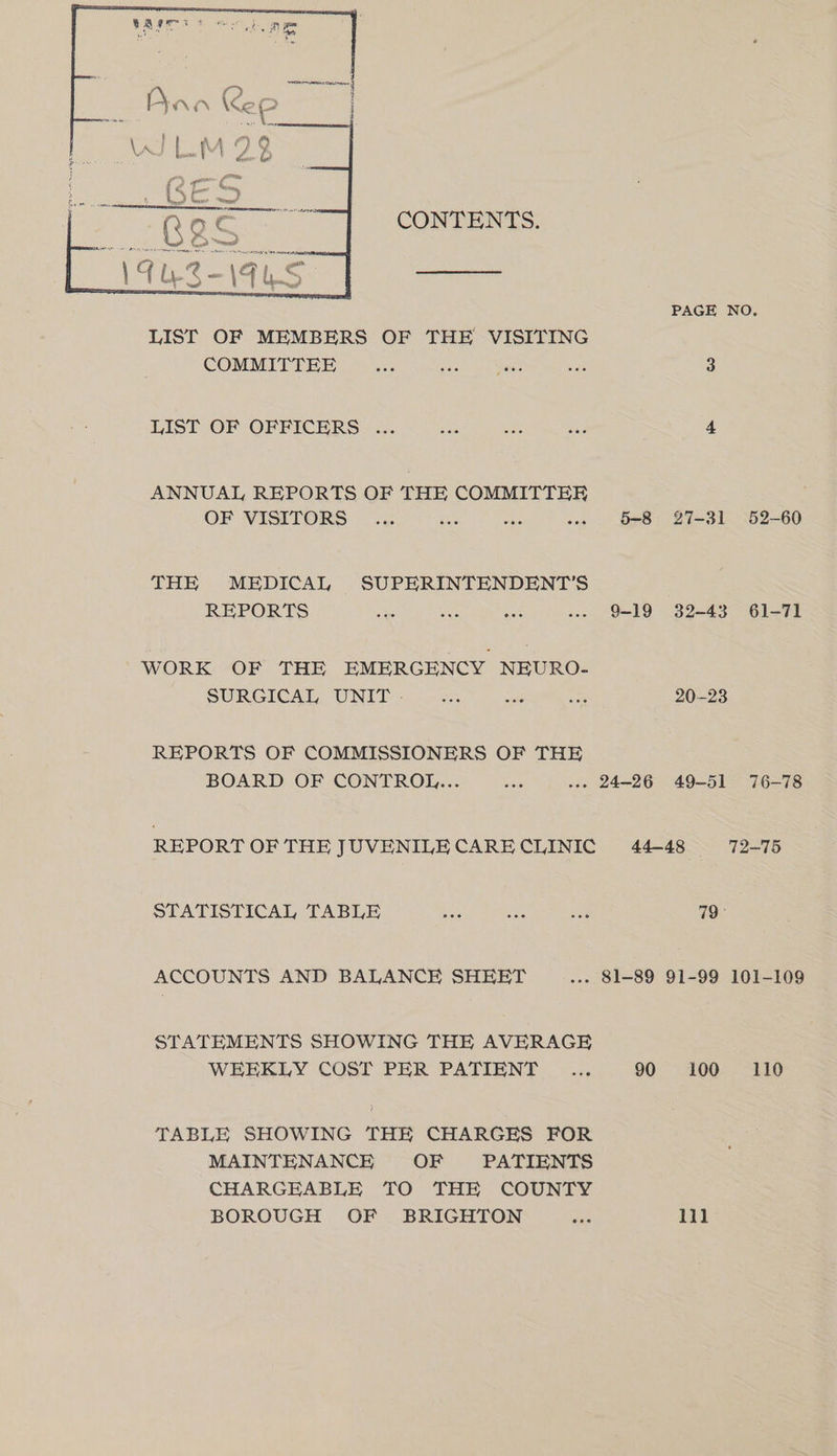 CONTENTS. PAGE NO. LIST OF MEMBERS OF THE VISITING COMMITTEE eel Pee es 3 LIST OF OPBICERS &amp; oa eka 4 ANNUAL REPORTS OF THE COMMITTEE OF WISITORS “oh ons a a Be Bes THE MEDICAL SUPERINTENDENT'S REPORTS Maen er ee ee co WORK OF THE EMERGENCY NEURO- SURCICAD UNIT &lt;u a. ue 20-23 REPORTS OF COMMISSIONERS OF THE BOARD OF CONTROL... ... ) un. 24286 dos eos REPORT OF THE JUVENILECARECLINIC 44-48 72-75 STATISTICAL TABLE AAS ae Se8 79 ACCOUNTS AND BALANCE SHEET .-- 81-89 91-99 101-109 STATEMENTS SHOWING THE AVERAGE WEEKLY COST PER PATIENT _.... 90 100 110 TABLE SHOWING THE CHARGES FOR MAINTENANCE OF PATIENTS CHARGEABLE TO THE COUNTY BOROUGH OF BRIGHTON ae lil