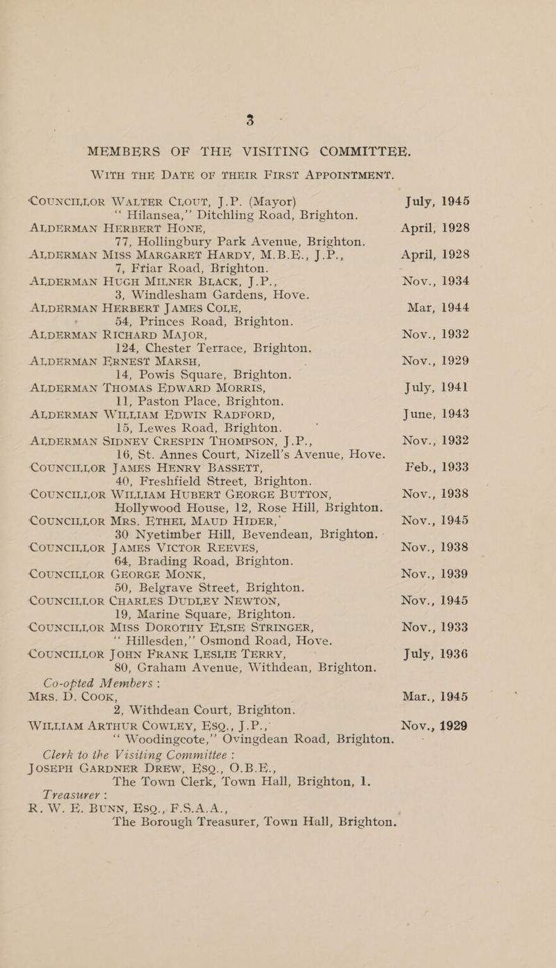 MEMBERS OF THE VISITING COMMITTEE. WITH THE DATE OF THEIR FIRST APPOINTMENT. COUNCILLOR WALTER CLout, J.P. (Mayor) July, 1945 “ Hilansea,’’ Ditchling Road, Brighton. ALDERMAN HERBERT HONE, April, 1928 77, Hollingbury Park Avenue, Brighton. ALDERMAN MISS MARGARET HARDY, M.B.E., J.P., April, 1928 7, Friar Road, Brighton. ALDERMAN HUGH MILNER BLACK, J.P., Nov., 1934 3, Windlesham Gardens, Hove. ALDERMAN HERBERT JAMES COLE, Mar, 1944 54, Princes Road, Brighton. ALDERMAN RICHARD MAJOR, Nov., 1932 124, Chester Terrace, Brighton, ALDERMAN ERNEST MARSH, Nov., 1929 14, Powis Square, Brighton. ALDERMAN THOMAS EDWARD MorRRIS, July, 1941 11, Paston Place, Brighton. ALDERMAN WILLIAM EDWIN RADFORD, June, 1943 15, Lewes Road, Brighton. ALDERMAN SIDNEY CRESPIN THOMPSON, J.P., Nov., 1932 16, St. Annes Court, Nizell’s Avenue, Hove. COUNCILLOR JAMES HENRY BASSETT, Feb., 1933 40, Freshfield Street, Brighton. COUNCILLOR WILLIAM HUBERT GEORGE BUTTON, Nov., 1938 Hollywood House, 12, Rose Hill, Brighton. COUNCILLOR Mrs. ETHEL MAUD HIDER,’ Nov., 1945 30 Nyetimber Hill, Bevendean, Brighton, : CCOUNCILLOR JAMES VICTOR REEVES, Nov., 1938 64, Brading Road, Brighton. COUNCILLOR GEORGE MONK, Nov., 1939 50, Belgrave Street, Brighton. COUNCILLOR CHARLES DUDLEY NEWTON, Nov., 1945 19, Marine Square, Brighton. COUNCILLOR Miss DOROTHY ELSIE STRINGER, Nov., 1933 “ Hillesden,’’ Osmond Road, Hove. COUNCILLOR JOHN FRANK LESLIE TERRY, July, 1936 80, Graham Avenue, Withdean, Brighton. Co-opted Members : Mrs. D. CooK, : Mar., 1945 2, Withdean Court, Brighton. WILLIAM ARTHUR COWLEY, Esq., J.P.,° Nov., 1929 Clerk to the Visiting Committee : JOSEPH GARDNER DREw, EsgQ., O.B.E., The Town Clerk, Town Hall, Brighton, 1. Treasurer : R. W. E. BUNN, EsqQ.,. F.S.A.A.,