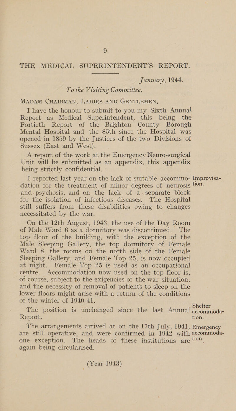 THE MEDICAL SUPERINTENDENT’S REPORT. January, 1944. To the Visiting Committee. MADAM CHAIRMAN, LADIES AND GENTLEMEN, I have the honour to submit to you my Sixth Annual Report as Medical Superintendent, this being the Fortieth Report of the Brighton County Borough Mental Hospital and the 85th since the Hospital was opened in 1859 by the Justices of the two Divisions of Sussex (Kast and West). A report of the work at the Emergency Neuro-surgical Unit will be submitted as an appendix, this appendix being strictly confidential. I reported last year on the lack of suitable accommo- Improvisa- dation for the treatment of minor degrees of neurosis 4°- and. psychosis, and on the lack of a.separate block for the isolation of infectious diseases. The Hospital still suffers from these disabilities owing to changes necessitated by the war. On the 12th August, 1943, the use of the Day Room of Male Ward 6 as a dormitory was discontinued. The top floor of the building, with the exception of the Male Sleeping Gallery, the top dormitory of Female Ward 8, the rooms on the north side of the Female Sleeping Gallery, and Female Top 25, is now occupied at night. Female Top 25 is used as an occupational centre. Accommodation now used on the top floor is, of course, subject to the exigencies of the war situation, and the necessity of removal of patients to sleep on the lower floors might arise with a return of the conditions of the winter of 1940-4]. Bae ; ; Shelter The position is unchanged ‘since the last Annual accommoda- Report. tion. The arrangements arrived at on the 17th July, 1941, Emergency are still operative, and were confirmed in 1942 with accommoda- one exception. The heads of these institutions are “, again being circularised.
