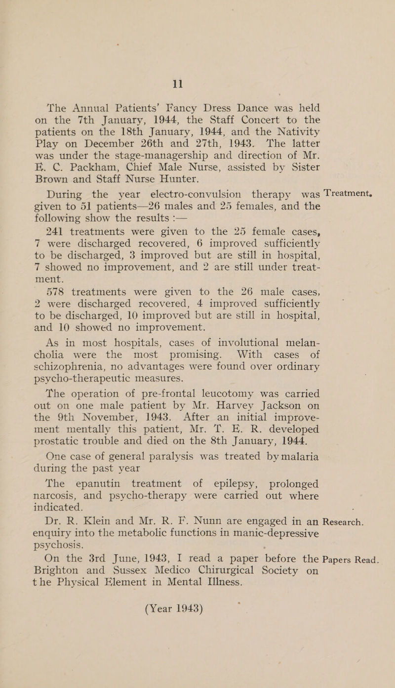 1] The Annual Patients’ Fancy Dress Dance was held on the 7th January, 1944, the Staff Concert to the patients on the 18th January, 1944, and the Nativity Play on December 26th and 27th, 1943. The latter was under the stage-managership and direction of Mr. K. C. Packham, Chief Male Nurse, assisted by Sister Brown and Staff Nurse Hunter. During the year electro-convulsion therapy was Treatment, given to 51 patients—26 males and 25 females, and the following show the results :— 241 treatments were given to the 25 female cases, 7 were discharged recovered, 6 improved sufficiently to be discharged, 3 improved but are still in hospital, 7 showed no improvement, and 2 are still under treat- ment. 578 treatments were given to the 26 male cases, 2 were discharged recovered, 4 improved sufficiently to be discharged, 10 improved but are still in hospital, and 10 showed no improvement. As in most hospitals, cases of involutional melan- cholia were the most promising. With cases of schizophrenia, no advantages were found over ordinary psycho-therapeutic measures. The operation of pre-frontal leucotomy was carried out on one male patient by Mr. Harvey Jackson on the 9th November, 1943. After an initial improve- ment mentally this patient, Mr. T. E. R. developed prostatic trouble and died on the 8th January, 1944. One case of general paralysis was treated by malaria during the past year The epanutin treatment of epilepsy, prolonged narcosis, and psycho-therapy were carried out where indicated. Dr. R. Klein and Mr. R. F. Nunn are engaged in an Research. enquiry into the metabolic functions in manic-depressive psychosis. On the 3rd June, 1943, I read a paper before the Papers Read. Brighton and Sussex Medico Chirurgical Society on the Physical Element in Mental Illness.