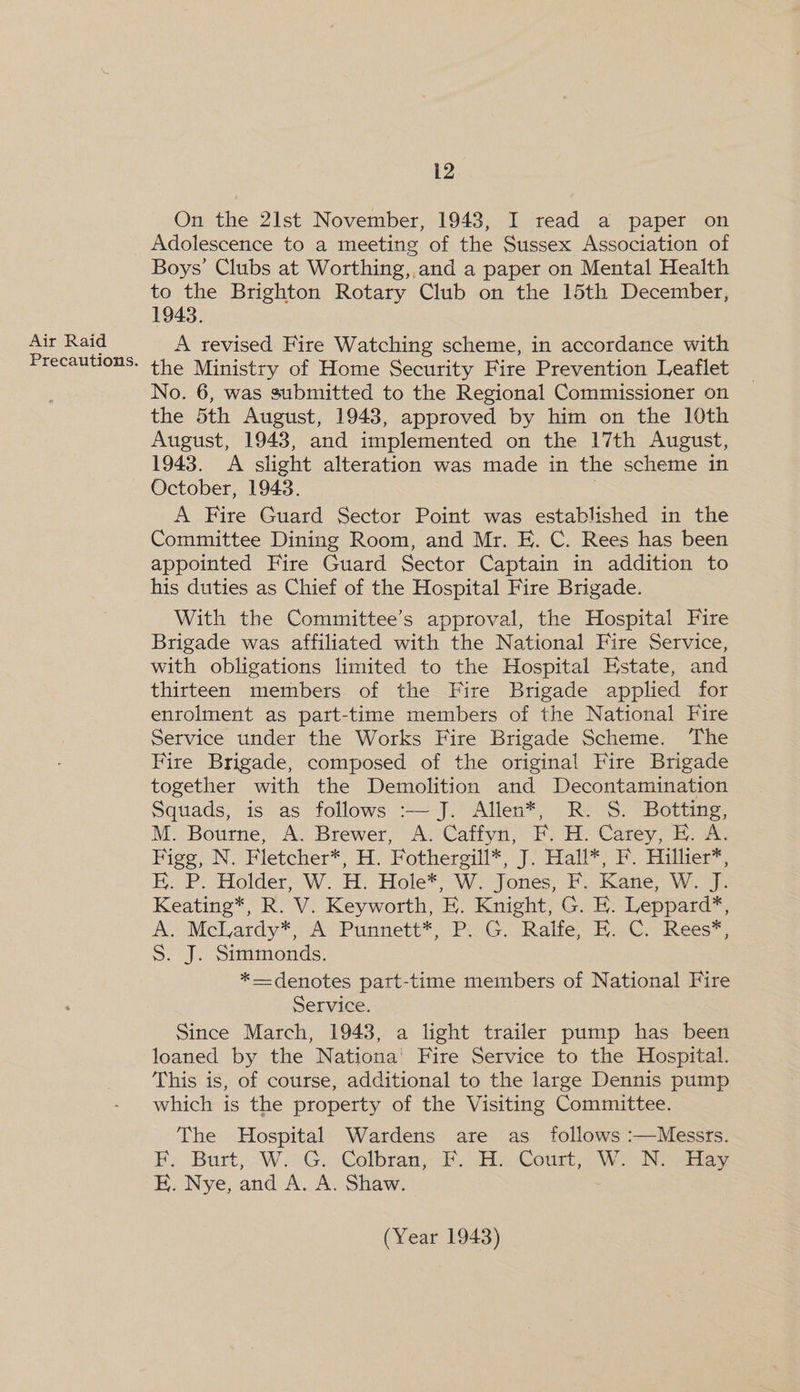 Air Raid On the 2Ilst November, 1943, I read a paper on Adolescence to a meeting of the Sussex Association of Boys’ Clubs at Worthing, and a paper on Mental Health to the Brighton Rotary Club on the 15th December, 1943. A revised Fire Watching scheme, in accordance with the Ministry of Home Security Fire Prevention Leaflet No. 6, was submitted to the Regional Commissioner on the 5th August, 1943, approved by him on the 10th August, 1943, and implemented on the 17th August, 1943. A slight alteration was made in the scheme in October, 1943. A Fire Guard Sector Point was established in the Committee Dining Room, and Mr. E. C. Rees has been appointed Fire Guard Sector Captain in addition to his duties as Chief of the Hospital Fire Brigade. With the Committee’s approval, the Hospital Fire Brigade was affiliated with the National Fire Service, with obligations limited to the Hospital Estate, and thirteen members of the Fire Brigade applied for enrolment as part-time members of the National Fire Service under the Works Fire Brigade Scheme. ‘The Fire Brigade, composed of the original Fire Brigade together with the Demolition and Decontamination Squads, is as follows :— J. Allen*, R. S. Botting, M. Bourne, A. Brewer, A. Caffyn, F. H. Carey, E. A. Figg, N. Fletcher*, H. Fothergill*, J. Hall*; F. Hillier*, E. P. Holder, W. H. Hole*, W. Jones, F. Kane, W. J. Keating*, R. V. Keyworth, E. Knight, G. E. Leppard*, A. McLardy*, A Punnett*, P. G. Ralfe, EF. C. Rees*, S. J. Simmonds. *—denotes part-time members of National Fire Service. Since March, 1943, a light trailer pump has been loaned by the Nationa’ Fire Service to the Hospital. This is, of course, additional to the large Dennis pump which is the property of the Visiting Committee. The Hospital Wardens are as_ follows :—Messrs. EF, Burt, WW. G), Colbran;\F. Aix Court, Wo Naa EH. Nye, and A. A. Shaw.