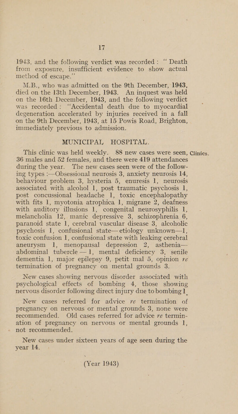 1943, and the following verdict was recorded: ‘‘ Death from exposure, insufficient evidence to show actual method of escape.’ M.B., who was admitted on the 9th December, 1948, died on the 13th December, 1943. An inquest was held on the 16th December, 1943, and the following verdict was recorded: “Accidental death due to myocardial degeneration accelerated by injuries received in a fall on the 9th December, 1943, at 15 Powis Road, Brighton, immediately previous to admission. MUNICIPAL HOSPITAL. This clinic was held weekly. 88 new cases were seen, Clinics. 36 males and 52 females, and there were 419 attendances during the year. The new cases seen were of the follow- ing types :—Obsessional neurosis 3, anxiety neurosis 14, behaviour problem 3, hysteria 5, enuresis 1, neurosis associated with alcohol 1, post traumatic psychosis 1, post concussional headache 1, toxic encephalopathy with fits 1, myotonia atrophica 1, migrane 2, deafness with auditory illusions 1, congenital neurosyphilis 1, melancholia 12, manic depressive 3, schizophrenia 6, paranoid state 1, cerebral vascular disease 3, alcoholic psychosis 1, confusional state—etiology unknown—1l, toxic confusion 1, confusional state with leaking cerebral aneurysm 1, menopausal depression 2, asthenia— abdominal tubercle —1, mental deficiency 3, senile dementia 1, major epilepsy 9, petit mal 5, opinion re termination of pregnancy on mental grounds 3. New cases showing nervous disorder associated with psychological effects of bombing 4, those showing nervous disorder following direct injury due to bombing 1. New cases referred for advice ve termination of pregnancy on nervous or mental grounds 3, none were recommended. Old cases referred for advice ve termin- ation of pregnancy on nervous or mental grounds 1 not recommended. New cases under sixteen years of age seen during the year 14.