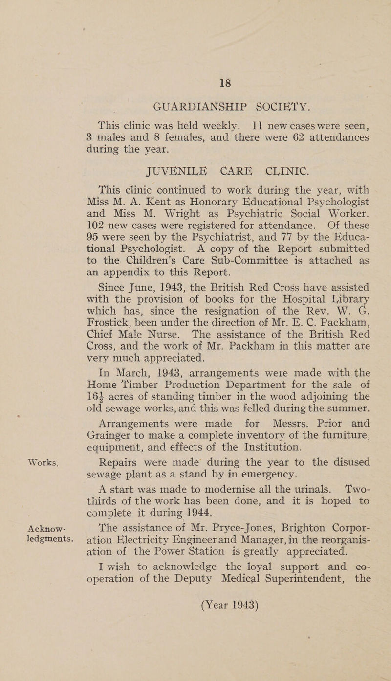 Works, Acknow- ledgments. 18 GUARDIANSHIP SOCIETY. This clinic was held weekly. 11 new cases were seen, 3 males and 8 females, and there were 62 attendances during the year. JUVENILE CARE CLINIC. This clinic continued to work during the year, with Miss M. A. Kent as Honorary Educational Psychologist and Miss M. Wright as Psychiatric Social Worker. 102 new cases were registered for attendance. Of these 95 were seen by the Psychiatrist, and 77 by the Educa- tional Psychologist. A copy of the Report submitted to the Children’s Care Sub-Committee is attached as an appendix to this Report. Since June, 1943, the British Red Cross have assisted with the provision of books for the Hospital Library which has, since the resignation of the Rev. W. G. Frostick, been under the direction of Mr. E. C. Packham, Chief Male Nurse. The assistance of the British Red Cross, and the work of Mr. Packham in this matter are very much appreciated. In March, 1943, arrangements were made with the Home Timber Production Department for the sale of 164 acres of standing timber in the wood adjoining the old sewage works, and this was felled during the summer. Arrangements were made for Messrs. Prior and Grainger to make a complete inventory of the furniture, equipment, and effects of the Institution. Repairs were made during the year to the disused sewage plant as a stand by in emergency. A start was made to modernise all the urinals. Two- thirds of the work has been done, and it is hoped to complete it during 1944. The assistance of Mr. Pryce-Jones, Brighton Corpor- ation Electricity Engineer and Manager, in the reorganis- ation of the Power Station is greatly appreciated. I wish to acknowledge the loyal support and co- operation of the Deputy Medical Superintendent, the
