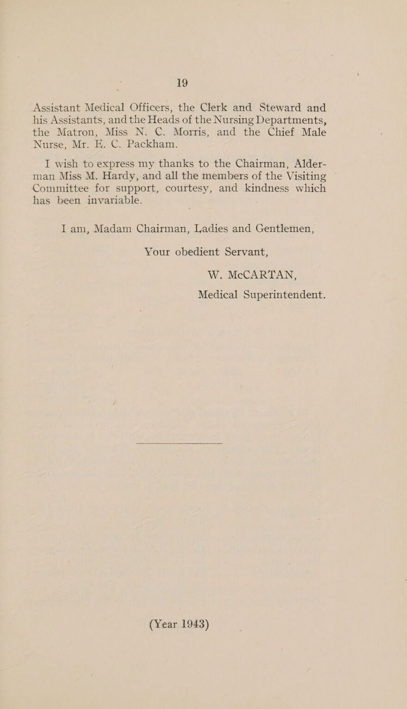 Assistant Medical Officers, the Clerk and Steward and his Assistants, and the Heads of the Nursing Departments, the Matron, Miss N. C. Morris, and the Chief Male Nase, Mr. H C. Packham. I wish to express my thanks to the Chairman, Alder- man Miss M. Hardy, and all the members of the Visiting Committee for support, courtesy, and kindness which has been invariable. I am, Madam Chairman, Ladies and Gentlemen, Your obedient Servant, W. McCARTAN, Medical Superintendent.