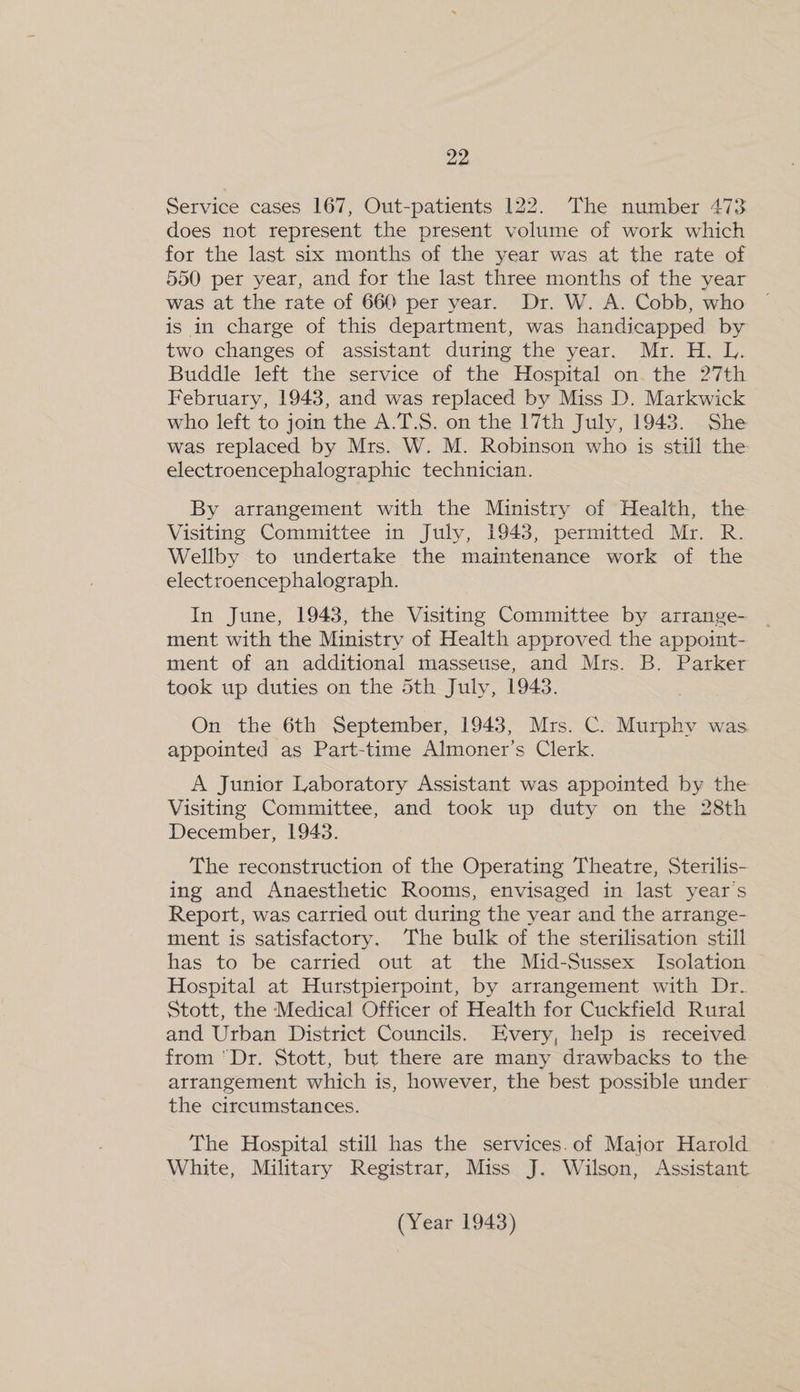 Service cases 167, Out-patients 122. The number 473 does not represent the present volume of work which for the last six months of the year was at the rate of 550 per year, and for the last three months of the year was at the rate of 660 per year. Dr. W. A. Cobb, who is in charge of this department, was handicapped by two changes of assistant during the year. Mr. H. L. Buddle left the service of the Hospital on. the 27th February, 1943, and was replaced by Miss D. Markwick who left to join the A.T.S. on the 17th July, 1943. She was replaced by Mrs. W. M. Robinson who is still the electroencephalographic technician. By arrangement with the Ministry of Health, the Visiting Committee in July, 1943, permitted Mr. R. Wellby to undertake the maintenance work of the electroencephalograph. In June, 1943, the Visiting Committee by arrange- ment with the Ministry of Health approved the appoint- ment of an additional masseuse, and Mrs. B. Parker took up duties on the 5th July, 1943. On the 6th September, 1943, Mrs. C. Murphy was appointed as Part-time Almoner’s Clerk. A Junior Laboratory Assistant was appointed by the Visiting Committee, and took up duty on the 28th December, 1943. The reconstruction of the Operating Theatre, Sterilis- ing and Anaesthetic Rooms, envisaged in last year’s Report, was carried out during the year and the arrange- ment is satisfactory. The bulk of the sterilisation still has to be carried out at the Mid-Sussex Isolation Hospital at Hurstpierpoint, by arrangement with Dr. Stott, the Medical Officer of Health for Cuckfield Rural and Urban District Councils. Every, help is received from Dr. Stott, but there are many drawbacks to the arrangement which is, however, the best possible under the circumstances. The Hospital still has the services.of Major Harold White, Military Registrar, Miss J. Wilson, Assistant