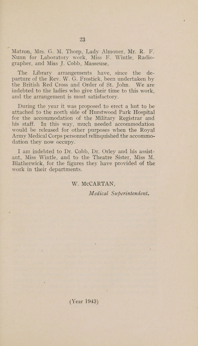 20 ; Matron, Mrs. G. M. Thorp, Lady Almoner, Mr. R. F. Nunn for Laboratory work, Miss E. Wintle, Radio- grapher, and Miss J. Cobb, Masseuse, The Library arrangements have, since the de- parture of the Rev. W. G. Frostick, been undertaken by the British Red Cross and Order of St. John. We are indebted to the ladies who give their time to this work, and the arrangement is most satisfactory. During the year it was proposed to erect a hut to be attached to the north side of Hurstwood Park Hospital for the accommodation of the Military Registrar and his staff. In this way, much needed accommodation would be released for other purposes when the Royal Army Medical Corps personnel relinquished the accommo- dation they now occupy. I am indebted to Dr. Cobb, Dr, Orley and his assist- ant, Miss Wintle, and to the Theatre Sister, Miss M. Blatherwick, for the figures they have provided of the work in their departments. W. McCARTAN, Medical Superintendent.
