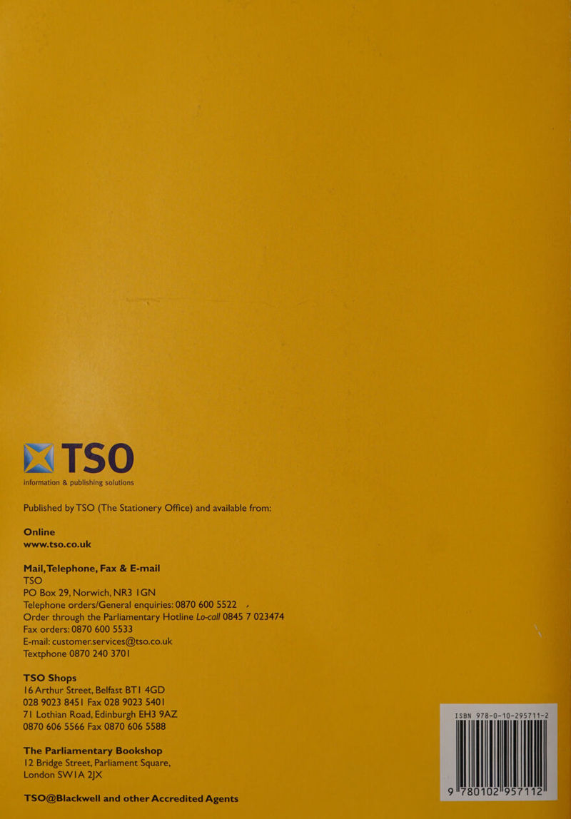 information &amp; publishing solutions Published by TSO (The Stationery Office) and available from: Online www.tso.co.uk Mail, Telephone, Fax &amp; E-mail TSO PO Box 29, Norwich, NR3 IGN Telephone orders/General enquiries: 0870 600 5522 .- Order through the Parliamentary Hotline Lo-call 0845 7 023474 Fax orders: 0870 600 5533 \ E-mail: customer.services@tso.co.uk Textphone 0870 240 3701 TSO Shops 16 Arthur Street, Belfast BT] 4GD 028 9023 8451 Fax 028 9023 5401 7| Lothian Road, Edinburgh EH3 9AZ 0870 606 5566 Fax 0870 606 5588 The Parliamentary Bookshop 12 Bridge Street, Parliament Square, London SWIA 2]X TSO@Blackwell and other Accredited Agents