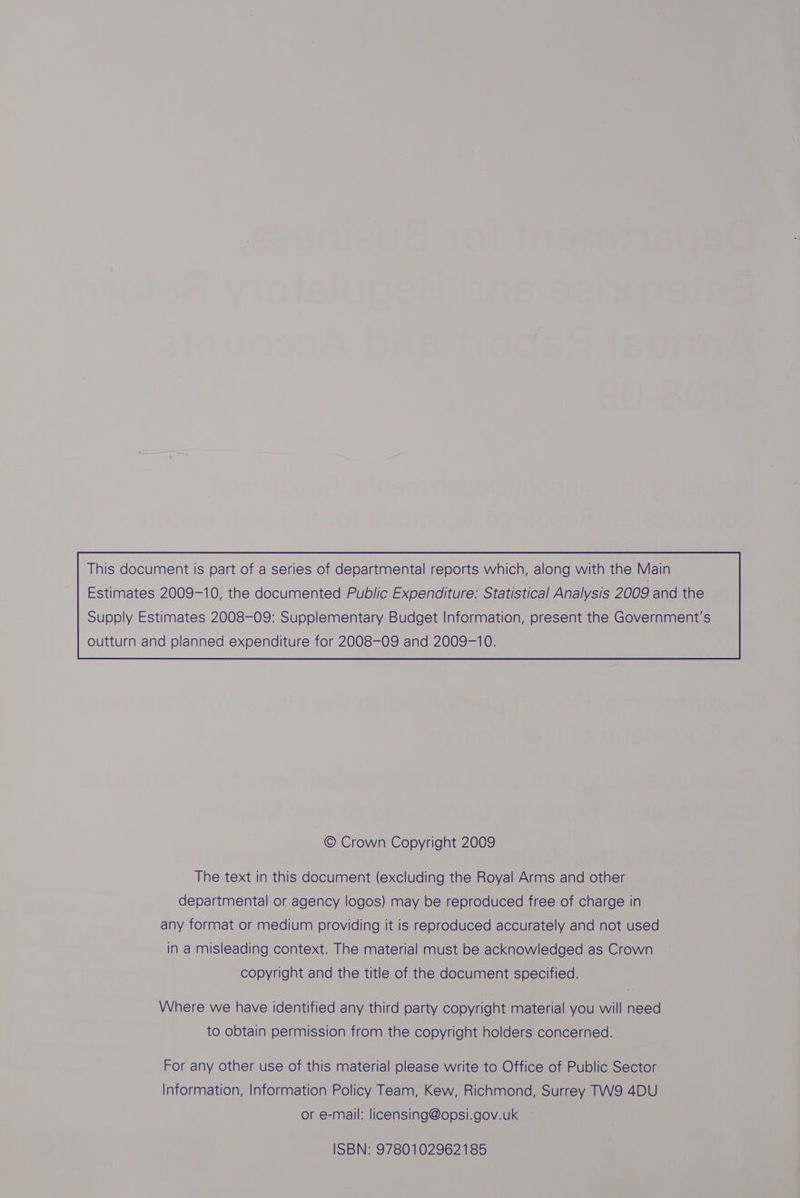 This document is part of a series of departmental reports which, along with the Main Estimates 2009-10, the documented Public Expenditure: Statistical Analysis 2009 and the © Crown Copyright 2009 The text in this document (excluding the Royal Arms and other departmental or agency logos) may be reproduced free of charge in any format or medium providing it is reproduced accurately and not used in a misleading context. The material must be acknowledged as Crown copyright and the title of the document specified. Where we have identified any third party copyright material you will need to obtain permission from the copyright holders concerned. For any other use of this material please write to Office of Public Sector Information, Information Policy Team, Kew, Richmond, Surrey TW9 4DU or e-mail: licensing@opsi.gov.uk ISBN: 9780102962185