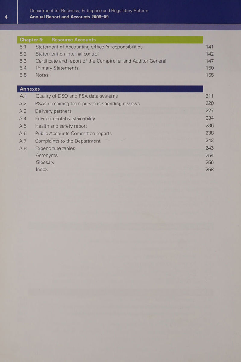 Department for Business, Enterprise and Regulatory Reform Annual Report and Accounts 2008-09 5:1 Statement of Accounting Officer's responsibilities 141 BeZ Statement on internal control 142 Deo Certificate and report of the Comptroller and Auditor General Ay D4 Primary Statements 150 SEO) Notes 155 A.1 Quality of DSO and PSA data systems Zia A.2 PSAs remaining from previous spending reviews 220 A.3 Delivery partners ; 22, A.4 Environmental sustainability 234 A.5 Health and safety report 236 A.6 Public Accounts Committee reports 235 A.7_ — Complaints to the Department 242 A.8 Expenditure tables 243 Acronyms 254 Glossary 256 Index 258