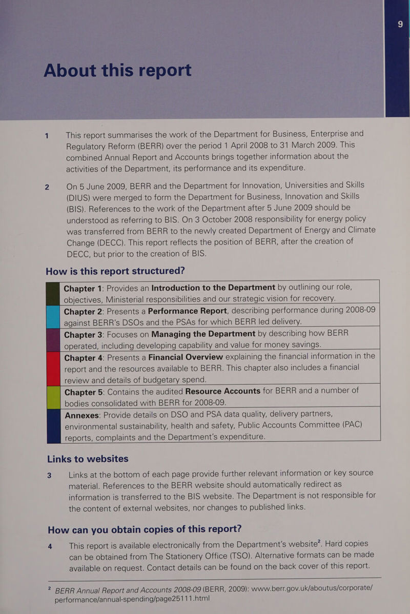 This report summarises the work of the Department for Business, Enterprise and Regulatory Reform (BERR) over the period 1 April 2008 to 31 March 2009. This combined Annual Report and Accounts brings together information about the activities of the Department, its performance and its expenditure. On 5 June 2009, BERR and the Department for Innovation, Universities and Skills (DIUS) were merged to form the Department for Business, Innovation and Skills (BIS). References to the work of the Department after 5 June 2009 should be understood as referring to BIS. On 3 October 2008 responsibility for energy policy was transferred from BERR to the newly created Department of Energy and Climate Change (DECC). This report reflects the position of BERR, after the creation of DECC, but prior to the creation of BIS. Chapter 1: Provides an Introduction to the Department by outlining our role, objectives, Ministerial responsibilities and our strategic vision for recovery. Chapter 2: Presents a Performance Report, describing performance during 2008-09 against BERR’s DSOs and the PSAs for which BERR led delivery. Chapter 3: Focuses on Managing the Department by describing how BERR operated, including developing capability and value for money savings. Chapter 4: Presents a Financial Overview explaining the financial information in the report and the resources available to BERR. This chapter also includes a financial review and details of budgetary spend. Chapter 5: Contains the audited Resource Accounts for BERR and a number of bodies consolidated with BERR for 2008-09. Annexes: Provide details on DSO and PSA data quality, delivery partners, environmental sustainability, health and safety, Public Accounts Committee (PAC) reports, complaints and the Department's expenditure. 3 Links at the bottom of each page provide further relevant information or key source material. References to the BERR website should automatically redirect as information is transferred to the BIS website. The Department is not responsible for the content of external websites, nor changes to published links. 4 This report is available electronically from the Department's website’. Hard copies can be obtained from The Stationery Office (TSO). Alternative formats can be made available on request. Contact details can be found on the back cover of this report.