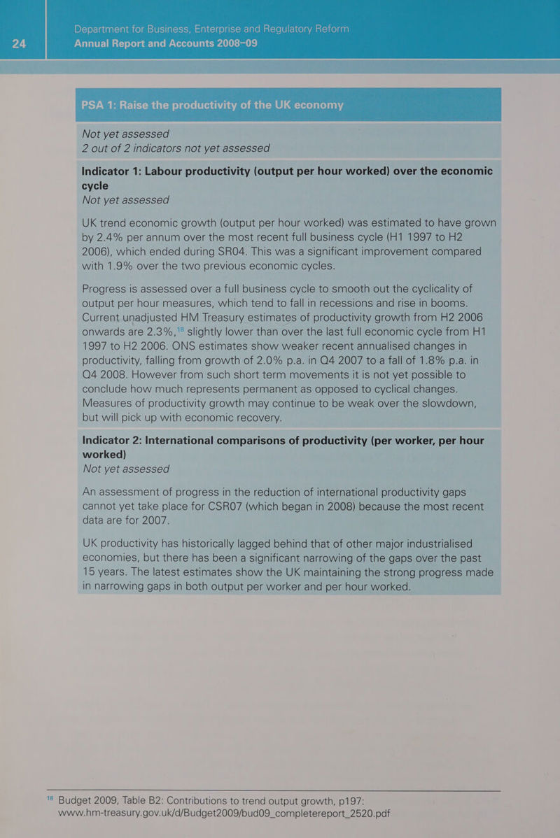 PSA 1: Raise the productivity of the UK economy Not yet assessed 2 out of 2 indicators not yet assessed Indicator 1: Labour productivity (output per hour worked) over the economic cycle Not yet assessed UK trend economic growth (output per hour worked) was estimated to have grown by 2.4% per annum over the most recent full business cycle (H1 1997 to H2 2006), which ended during SRO4. This was a significant improvement compared with 1.9% over the two previous economic cycles. Progress Is assessed over a full business cycle to smooth out the cyclicality of output per hour measures, which tend to fall in recessions and rise in booms. Current unadjusted HM Treasury estimates of productivity growth from H2 2006 onwards are 2.3%,'* slightly lower than over the last full economic cycle from H1 1997 to H2 2006. ONS estimates show weaker recent annualised changes in productivity, falling from growth of 2.0% p.a. in O4 2007 to a fall of 1.8% p.a. in O4 2008. However from such short term movements It is not yet possible to conclude how much represents permanent as opposed to cyclical changes. Measures of productivity growth may continue to be weak over the slowdown, but will pick up with economic recovery. Indicator 2: International comparisons of productivity (per worker, per hour worked) Not yet assessed An assessment of progress in the reduction of international productivity gaps cannot yet take place for CSRO7 (which began in 2008) because the most recent data are for 2007. UK productivity has historically lagged behind that of other major industrialised economies, but there has been a significant narrowing of the gaps over the past 15 years. The latest estimates show the UK maintaining the strong progress made in narrowing gaps in both output per worker and per hour worked. © Budget 2009, Table B2: Contributions to trend output growth, 0197: www.hm-treasury.gov.uk/d/Budget2009/bud09_completereport_2520.pdf