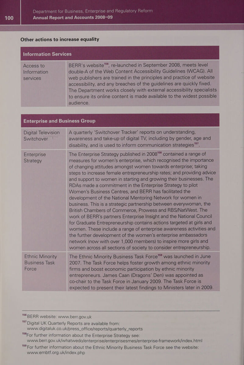 Access to Information services BERR's website’, re-launched in September 2008, meets level double-A of the Web Content Accessibility Guidelines (VWWCAG). All web publishers are trained in the principles and practice of website accessibility, and any breaches of the guidelines are quickly fixed. The Department works closely with external accessibility specialists to ensure its online content is made available to the widest possible audience. Digital Television Switchover Enterprise Strategy Ethnic Minority Business Task Force 156 157 A quarterly ‘Switchover Tracker’ reports on understanding, awareness and take-up of digital TV, including by gender, age and disability, and is used to inform communication strategies”. The Enterprise Strategy published in 2008 contained a range of measures for women’s enterprise, which recognised the importance of changing attitudes amongst women towards enterprise; taking steps to increase female entrepreneurship rates; and providing advice and support to women in starting and growing their businesses. The RDAs made a commitment in the Enterprise Strategy to pilot Women's Business Centres, and BERR has facilitated the development of the National Mentoring Network for women in business. This is a strategic partnership between everywoman, the British Chambers of Commerce, Prowess and RBS/NatWest. The work of BERR’s partners Enterprise Insight and the National Council for Graduate Entrepreneurship contains actions targeted at girls and women. These include a range of enterprise awareness activities and the further development of the women’s enterprise ambassadors network (now with over 1,000 members) to inspire more girls and women across all sections of society to consider entrepreneurship. The Ethnic Minority Business Task Force’ was launched in June 2007. The Task Force helps foster growth among ethnic minority firms and boost economic participation by ethnic minority entrepreneurs. James Caan (Dragons’ Den) was appointed as co-chair to the Task Force in January 2009. The Task Force is expected to present their latest findings to Ministers later in 2009.