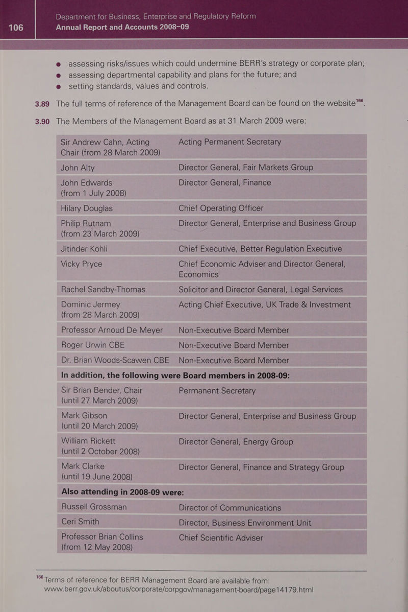 e assessing risks/issues which could undermine BERR'’s strategy or corporate plan; @ assessing departmental capability and plans for the future; and e setting standards, values and controls. 3.89 The full terms of reference of the Management Board can be found on the website”. 3.90 The Members of the Management Board as at 31 March 2009 were: Sir Andrew Cahn, Acting Acting Permanent Secretary Chair (from 28 March 2009) John Alty Director General, Fair Markets Group John Edwards Director General, Finance (from 1 July 2008) Hilary Douglas Chiet Operating Officer Philip Rutnam Director General, Enterprise and Business Group (from 23 March 2009) Jitinder Kohli Chiet Executive, Better Regulation Executive Vicky Pryce Chief Economic Adviser and Director General, Economics Rachel Sandby-Thomas Solicitor and Director General, Legal Services Dominic Jermey Acting Chief Executive, UK Trade &amp; Investment (from 28 March 2009) Professor Arnoud De Meyer Non-Executive Board Member Roger Urwin CBE Non-Executive Board Member Dr. Brian Woods-Scawen CBE Non-Executive Board Member In addition, the following were Board members in 2008-09: Sir Brian Bender, Chair Permanent Secretary (until 27 March 2009) Mark Gibson Director General, Enterprise and Business Group (until 20 March 2009) William Rickett Director General, Energy Group (until 2 October 2008) Mark Clarke Director General, Finance and Strategy Group (until 19 June 2008) Also attending in 2008-09 were: Russell Grossman Director of Communications Ceri Smith Director, Business Environment Unit Professor Brian Collins Chief Scientific Adviser (from 12 May 2008) °Terms of reference for BERR Management Board are available from: www.berr.gov.uk/aboutus/corporate/corpgov/management-board/page14179.html|