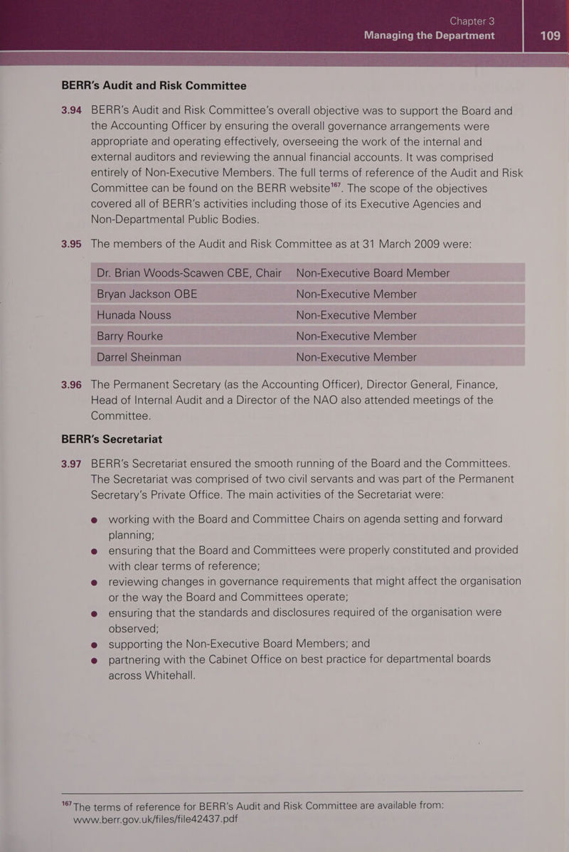 BERR’s Audit and Risk Committee 3.94 BERR’s Audit and Risk Committee's overall objective was to support the Board and the Accounting Officer by ensuring the overall governance arrangements were appropriate and operating effectively, overseeing the work of the internal and external auditors and reviewing the annual financial accounts. It was comprised entirely of Non-Executive Members. The full terms of reference of the Audit and Risk Committee can be found on the BERR website. The scope of the objectives covered all of BERR’s activities including those of its Executive Agencies and Non-Departmental Public Bodies. 3.95 The members of the Audit and Risk Committee as at 31 March 2009 were: Dr. Brian VWoods-Scawen CBE, Chair Non-Executive Board Member Bryan Jackson OBE Non-Executive Member _Hunada Nouss Non-Executive Member | Barry Rourke Non-Executive Member Darrel Sheinman Non-Executive Member 3.96 The Permanent Secretary (as the Accounting Officer), Director General, Finance, Head of Internal Audit and a Director of the NAO also attended meetings of the Committee. BERR’s Secretariat 3.97 BERR’s Secretariat ensured the smooth running of the Board and the Committees. The Secretariat was comprised of two civil servants and was part of the Permanent Secretary’s Private Office. The main activities of the Secretariat were: @ working with the Board and Committee Chairs on agenda setting and forward planning; @ ensuring that the Board and Committees were properly constituted and provided with clear terms of reference; @ reviewing changes in governance requirements that might affect the organisation or the way the Board and Committees operate; @ ensuring that the standards and disclosures required of the organisation were observed; @ supporting the Non-Executive Board Members; and @ partnering with the Cabinet Office on best practice for departmental boards across Whitehall. a a ee 187 THe terms of reference for BERR's Audit and Risk Committee are available from: www.berr.gov.uk/files/file42437.pdf
