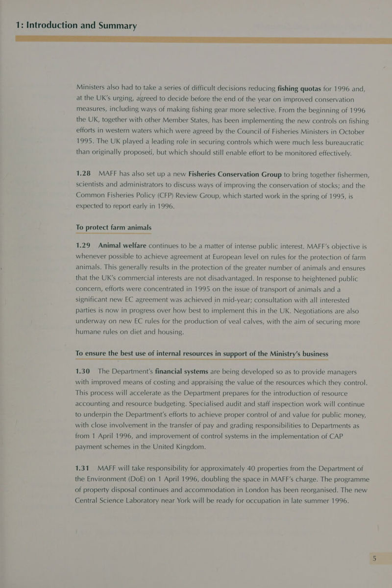 Nee TS Se Ee ee Ministers also had to take a series of difficult decisions reducing fishing quotas for 1996 and, at the UK’s urging, agreed to decide before the end of the year on improved conservation measures, including ways of making fishing gear more selective. From the beginning of 1996 the UK, together with other Member States, has been implementing the new controls on fishing efforts in western waters which were agreed by the Council of Fisheries Ministers in October 1995. The UK played a leading role in securing controls which were much less bureaucratic than originally proposed, but which should still enable effort to be monitored effectively. 1.28 MAFF has also set up a new Fisheries Conservation Group to bring together fishermen, scientists and administrators to discuss ways of improving the conservation of stocks; and the Common Fisheries Policy (CFP) Review Group, which started work in the spring of 1995, is expected to report early in 1996. To protect farm animals 1.29 Animal welfare continues to be a matter of intense public interest. MAFF’s objective is whenever possible to achieve agreement at European level on rules for the protection of farm animals. This generally results in the protection of the greater number of animals and ensures that the UK’s commercial interests are not disadvantaged. In response to heightened public concern, efforts were concentrated in 1995 on the issue of transport of animals and a significant new EC agreement was achieved in mid-year; consultation with all interested parties is now in progress over how best to implement this in the UK. Negotiations are also underway on new EC rules for the production of veal calves, with the aim of securing more humane rules on diet and housing. To ensure the best use of internal resources in support of the Ministry’s business 1.30 The Department's financial systems are being developed so as to provide managers with improved means of costing and appraising the value of the resources which they control. This process will accelerate as the Department prepares for the introduction of resource accounting and resource budgeting. Specialised audit and staff inspection work will continue to underpin the Department's efforts to achieve proper control of and value for public money, with close involvement in the transfer of pay and grading responsibilities to Departments as from 1 April 1996, and improvement of control systems in the implementation of CAP payment schemes in the United Kingdom. 1.31. MAFF will take responsibility for approximately 40 properties from the Department of the Environment (DoE) on 1 April 1996, doubling the space in MAFF’s charge. The programme of property disposal continues and accommodation in London has been reorganised. The new Central Science Laboratory near York will be ready for occupation in late summer 1996.