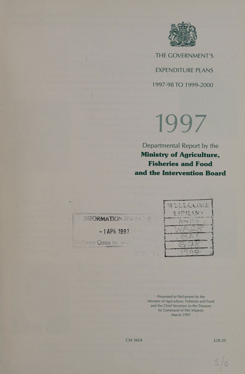 THE GOVERNMENT’S EXPENDITURE PLANS 1997-98 TO 1999-2000 Departmental Report by the Ministry of Agriculture, Fisheries and Food and the Intervention Board pe ecigee RI ent, ah asa fee ' $5 Tee Awa Hind eure Ma? Usdin {$ = ge7 yA UERY wy Tite stere ew ake ean ro PV SESAS aii ? a7 _ ee % 1# ¢ i Tie f ; : ees : te Cp ctanece te se eer er ter ewe FORMATION 3. morn +, eiareumepneneneayeevenwrnsmnnenanaragatnnsi Sit RE 2 Ag pao > Cr : E JV } 8 om ) * k | # i = x y, aN, 5 Sy R gohakee- Fear 4s Poe Ro beeen ea ; A hi a} Al a a Presented to Parliament by the Minister of Agriculture, Fisheries and Food and the Chief Secretary to the Treasury by Command of Her Majesty March 1997 CM 3604 £28.50