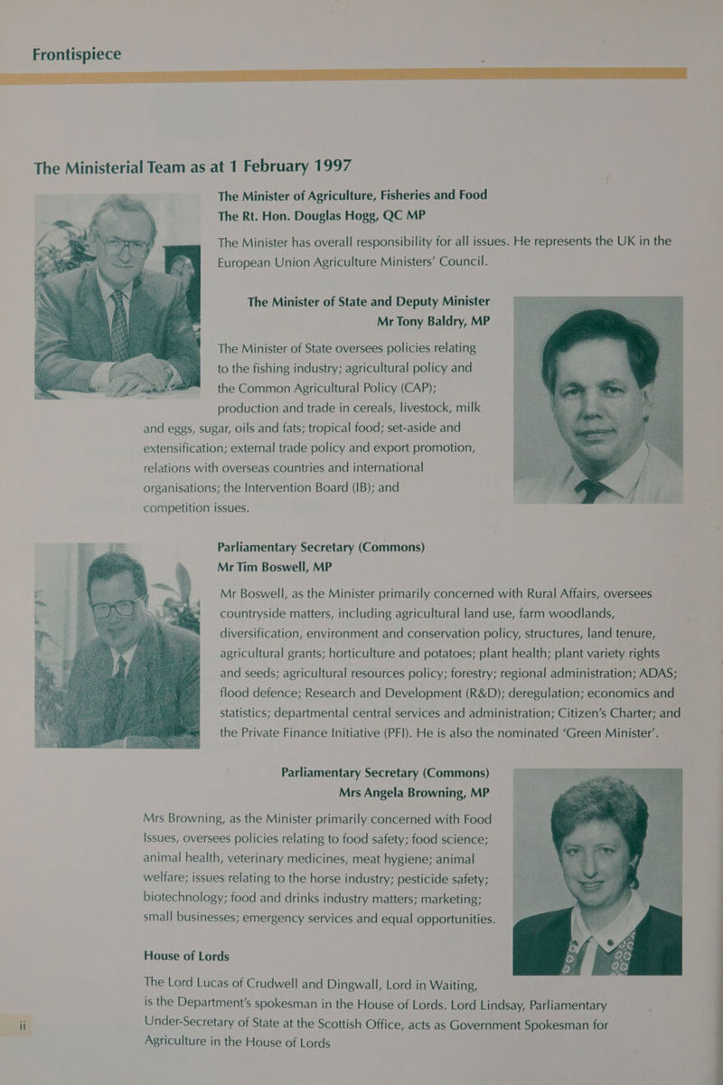 Frontispiece ek 1 SE EE The Ministerial Team as at 1 February 1997 The Minister of Agriculture, Fisheries and Food The Rt. Hon. Douglas Hogg, QC MP The Minister has overall responsibility for all issues. He represents the UK in the European Union Agriculture Ministers’ Council. The Minister of State and Deputy Minister Mr Tony Baldry, MP The Minister of State oversees policies relating (ee ay to the fishing industry; agricultural policy and fF gd a the Common Agricultural Policy (CAP); production and trade in cereals, livestock, milk and eggs, sugar, oils and fats; tropical food; set-aside and extensification; external trade policy and export promotion, relations with overseas countries and international organisations; the Intervention Board (IB); and competition issues. Parliamentary Secretary (Commons) Mr Tim Boswell, MP Mr Boswell, as the Minister primarily concerned with Rural Affairs, oversees countryside matters, including agricultural land use, farm woodlands, diversification, environment and conservation policy, structures, land tenure, agricultural grants; horticulture and potatoes; plant health; plant variety rights and seeds; agricultural resources policy; forestry; regional administration; ADAS; flood defence; Research and Development (R&D); deregulation; economics and statistics; departmental central services and administration; Citizen’s Charter; and the Private Finance Initiative (PFI). He is also the nominated ‘Green Minister’. Parliamentary Secretary (Commons) Mrs Angela Browning, MP Mrs Browning, as the Minister primarily concerned with Food Issues, Oversees policies relating to food safety; food science; animal health, veterinary medicines, meat hygiene; animal welfare; issues relating to the horse industry; pesticide safety; biotechnology; food and drinks industry matters; marketing; small businesses; emergency services and equal opportunities. House of Lords The Lord Lucas of Crudwell and Dingwall, Lord in Waiting, is the Department's spokesman in the House of Lords. Lord Lindsay, Parliamentary Under-Secretary of State at the Scottish Office, acts as Government Spokesman for Agriculture in the House of Lords