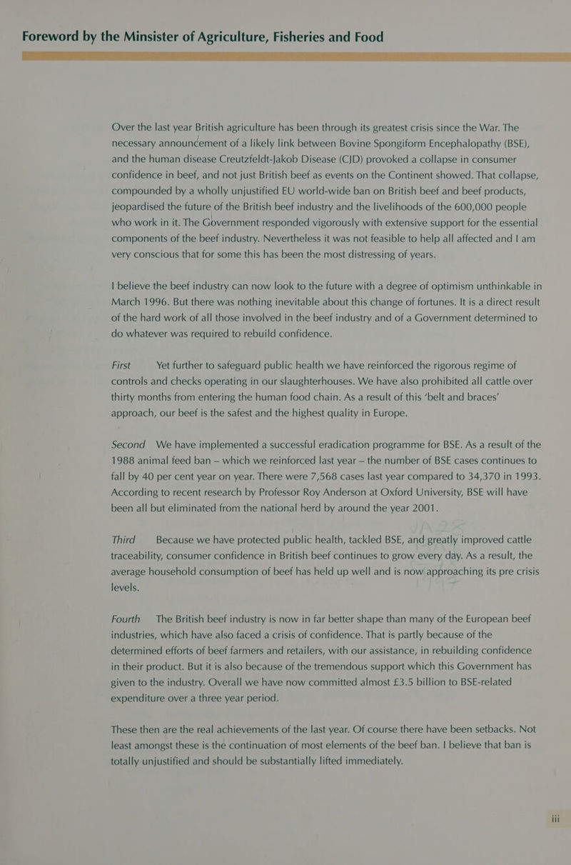 Over the last year British agriculture has been through its greatest crisis since the War. The necessary announcement of a likely link between Bovine Spongiform Encephalopathy (BSE), and the human disease Creutzfeldt-Jakob Disease (CJD) provoked a collapse in consumer confidence in beef, and not just British beef as events on the Continent showed. That collapse, compounded by a wholly unjustified EU world-wide ban on British beef and beef products, jeopardised the future of the British beef industry and the livelihoods of the 600,000 people who work in it. The Government responded vigorously with extensive support for the essential components of the beef industry. Nevertheless it was not feasible to help all affected and | am very conscious that for some this has been the most distressing of years. | believe the beef industry can now look to the future with a degree of optimism unthinkable in March 1996. But there was nothing inevitable about this change of fortunes. It is a direct result of the hard work of all those involved in the beef industry and of a Government determined to do whatever was required to rebuild confidence. First Yet further to safeguard public health we have reinforced the rigorous regime of controls and checks operating in our slaughterhouses. We have also prohibited all cattle over thirty months from entering the human food chain. As a result of this ‘belt and braces’ approach, our beef is the safest and the highest quality in Europe. Second We have implemented a successful eradication programme for BSE. As a result of the 1988 animal feed ban — which we reinforced last year — the number of BSE cases continues to fall by 40 per cent year on year. There were 7,568 cases last year compared to 34,370 in 1993. According to recent research by Professor Roy Anderson at Oxford University, BSE will have been all but eliminated from the national herd by around the year 2001. Third Because we have protected public health, tackled BSE, and greatly improved cattle traceability, consumer confidence in British beef continues to grow every day. As a result, the average household consumption of beef has held up well and is now approaching its pre crisis levels. Fourth — The British beef industry is now in far better shape than many of the European beef industries, which have also faced a crisis of confidence. That is partly because of the determined efforts of beef farmers and retailers, with our assistance, in rebuilding confidence in their product. But it is also because of the tremendous support which this Government has given to the industry. Overall we have now committed almost £3.5 billion to BSE-related expenditure over a three year period. These then are the real achievements of the last year. Of course there have been setbacks. Not least amongst these is the continuation of most elements of the beef ban. | believe that ban is totally unjustified and should be substantially lifted immediately.