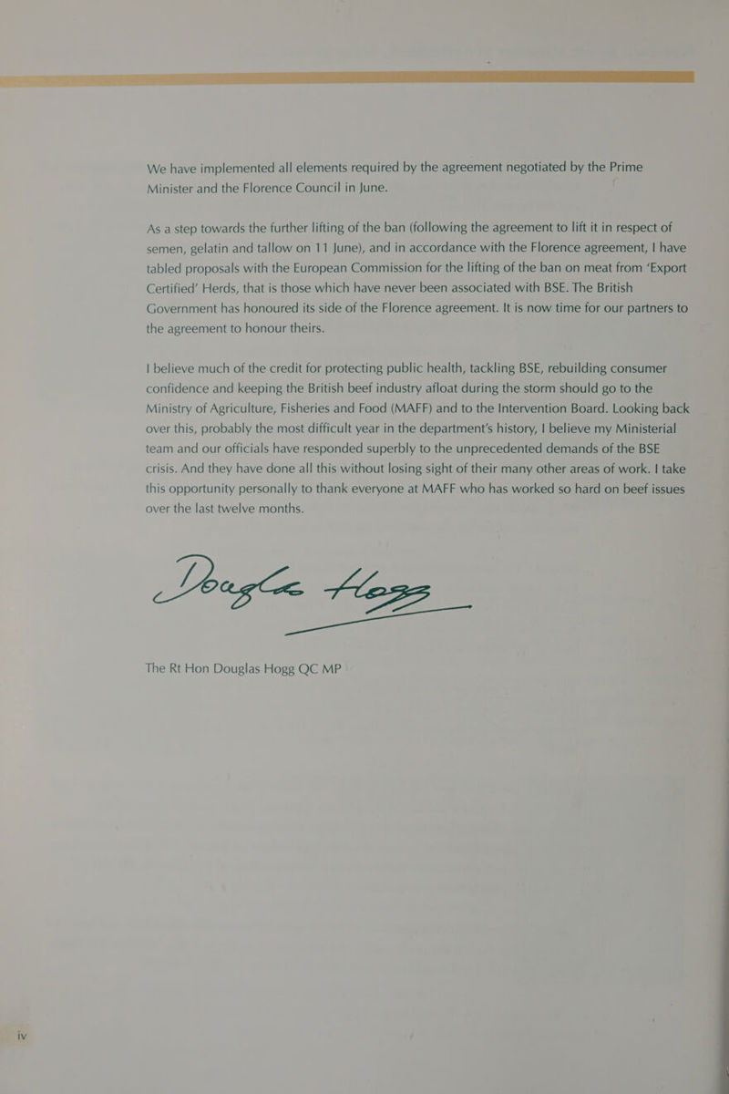 We have implemented all elements required by the agreement negotiated by the Prime Minister and the Florence Council in June. As a step towards the further lifting of the ban (following the agreement to lift it in respect of semen, gelatin and tallow on 11 June), and in accordance with the Florence agreement, | have tabled proposals with the European Commission for the lifting of the ban on meat from ‘Export Certified’ Herds, that is those which have never been associated with BSE. The British Government has honoured its side of the Florence agreement. It is now time for our partners to the agreement to honour theirs. | believe much of the credit for protecting public health, tackling BSE, rebuilding consumer confidence and keeping the British beef industry afloat during the storm should go to the Ministry of Agriculture, Fisheries and Food (MAFF) and to the Intervention Board. Looking back over this, probably the most difficult year in the department's history, | believe my Ministerial team and our officials have responded superbly to the unprecedented demands of the BSE crisis. And they have done all this without losing sight of their many other areas of work. | take this opportunity personally to thank everyone at MAFF who has worked so hard on beef issues over the last twelve months. The Rt Hon Douglas Hogg QC MP