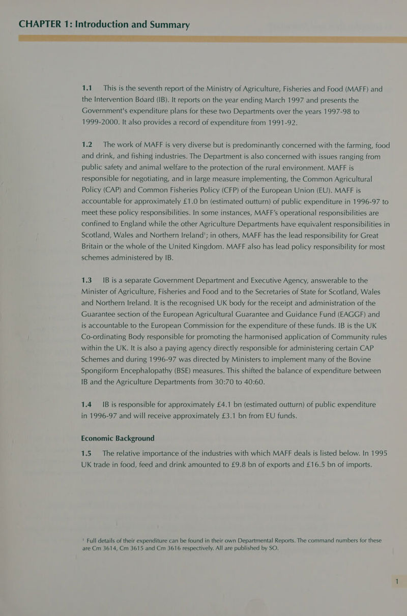 ae a eS a ee ee ee ee TE 1.1. This is the seventh report of the Ministry of Agriculture, Fisheries and Food (MAFF) and the Intervention Board (IB). It reports on the year ending March 1997 and presents the Government's expenditure plans for these two Departments over the years 1997-98 to 1999-2000. It also provides a record of expenditure from 1991-92. 1.2. The work of MAFF is very diverse but is predominantly concerned with the farming, food and drink, and fishing industries. The Department is also concerned with issues ranging from public safety and animal welfare to the protection of the rural environment. MAFF is responsible for negotiating, and in large measure implementing, the Common Agricultural Policy (CAP) and Common Fisheries Policy (CFP) of the European Union (EU). MAFF is accountable for approximately £1.0 bn (estimated outturn) of public expenditure in 1996-97 to meet these policy responsibilities. In some instances, MAFF’s operational responsibilities are confined to England while the other Agriculture Departments have equivalent responsibilities in Scotland, Wales and Northern Ireland’; in others, MAFF has the lead responsibility for Great Britain or the whole of the United Kingdom. MAFF also has lead policy responsibility for most schemes administered by IB. 1.3. IB is a separate Government Department and Executive Agency, answerable to the Minister of Agriculture, Fisheries and Food and to the Secretaries of State for Scotland, Wales and Northern Ireland. It is the recognised UK body for the receipt and administration of the Guarantee section of the European Agricultural Guarantee and Guidance Fund (EAGGF) and is accountable to the European Commission for the expenditure of these funds. IB is the UK ) Co-ordinating Body responsible for promoting the harmonised application of Community rules within the UK. It is also a paying agency directly responsible for administering certain CAP Schemes and during 1996-97 was directed by Ministers to implement many of the Bovine Spongiform Encephalopathy (BSE) measures. This shifted the balance of expenditure between IB and the Agriculture Departments from 30:70 to 40:60. 1.4 1B is responsible for approximately £4.1 bn (estimated outturn) of public expenditure in 1996-97 and will receive approximately £3.1 bn from EU funds. Economic Background 1.5 The relative importance of the industries with which MAFF deals is listed below. In 1995 UK trade in food, feed and drink amounted to £9.8 bn of exports and £16.5 bn of imports. ' Full details of their expenditure can be found in their own Departmental Reports. The command numbers for these are Cm 3614, Cm 3615 and Cm 3616 respectively. All are published by SO.