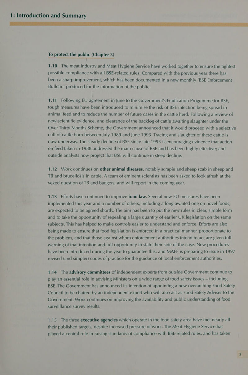To protect the public (Chapter 3) —————— 1.10 The meat industry and Meat Hygiene Service have worked together to ensure the tightest possible compliance with all BSE-related rules. Compared with the previous year there has been a sharp improvement, which has been documented in a new monthly ‘BSE Enforcement Bulletin’ produced for the information of the public. 1.11 Following EU agreement in June to the Government's Eradication Programme for BSE, tough measures have been introduced to minimise the risk of BSE infection being spread in animal feed and to reduce the number of future cases in the cattle herd. Following a review of new scientific evidence, and clearance of the backlog of cattle awaiting slaughter under the Over Thirty Months Scheme, the Government announced that it would proceed with a selective cull of cattle born between July 1989 and June 1993. Tracing and slaughter of these cattle is now underway. The steady decline of BSE since late 1993 is encouraging evidence that action on feed taken in 1988 addressed the main cause of BSE and has been highly effective; and outside analysts now project that BSE will continue in steep decline. 1.12 Work continues on other animal diseases, notably scrapie and sheep scab in sheep and TB and brucellosis in cattle. A team of eminent scientists has been asked to look afresh at the vexed question of TB and badgers, and will report in the coming year. 1.13 Efforts have continued to improve food law. Several new EU measures have been implemented this year and a number of others, including a long awaited one on novel foods, are expected to be agreed shortly. The aim has been to put the new rules in clear, simple form and to take the opportunity of repealing a large quantity of earlier UK legislation on the same subjects. This has helped to make controls easier to understand and enforce. Efforts are also being made to ensure that food legislation is enforced in a practical manner, proportionate to the problem, and that those against whom enforcement authorities intend to act are given full warning of that intention and full opportunity to state their side of the case. New procedures have been introduced during the year to guarantee this, and MAFF is preparing to issue in 1997 revised (and simpler) codes of practice for the guidance of local enforcement authorities. 1.14 The advisory committees of independent experts from outside Government continue to play an essential role in advising Ministers on a wide range of food safety issues — including BSE. The Government has announced its intention of appointing a new overarching Food Safety Council to be chaired by an independent expert who will also act as Food Safety Adviser to the Government. Work continues on improving the availability and public understanding of food surveillance survey results. 1.15 The three executive agencies which operate in the food safety area have met nearly all their published targets, despite increased pressure of work. The Meat Hygiene Service has played a central role in raising standards of compliance with BSE-related rules, and has taken