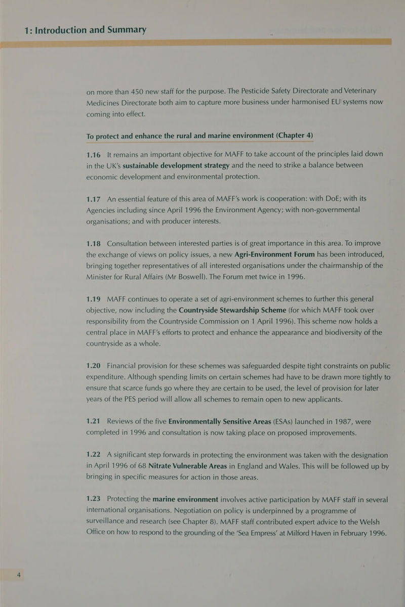 on more than 450 new staff for the purpose. The Pesticide Safety Directorate and Veterinary Medicines Directorate both aim to capture more business under harmonised EU systems now coming into effect. To protect and enhance the rural and marine environment (Chapter 4) nee 1.16 It remains an important objective for MAFF to take account of the principles laid down in the UK’s sustainable development strategy and the need to strike a balance between economic development and environmental protection. 1.17. An essential feature of this area of MAFF’s work is cooperation: with DoE; with its Agencies including since April 1996 the Environment Agency; with non-governmental organisations; and with producer interests. 1.18 Consultation between interested parties is of great importance in this area. To improve the exchange of views on policy issues, a new Agri-Environment Forum has been introduced, bringing together representatives of all interested organisations under the chairmanship of the Minister for Rural Affairs (Mr Boswell). The Forum met twice in 1996. 1.19 MAFF continues to operate a set of agri-environment schemes to further this general objective, now including the Countryside Stewardship Scheme (for which MAFF took over responsibility from the Countryside Commission on 1 April 1996). This scheme now holds a central place in MAFF’s efforts to protect and enhance the appearance and biodiversity of the countryside as a whole. 1.20 Financial provision for these schemes was safeguarded despite tight constraints on public expenditure. Although spending limits on certain schemes had have to be drawn more tightly to ensure that scarce funds go where they are certain to be used, the level of provision for later years of the PES period will allow all schemes to remain open to new applicants. 1.21 Reviews of the five Environmentally Sensitive Areas (ESAs) launched in 1987, were completed in 1996 and consultation is now taking place on proposed improvements. 1.22 A significant step forwards in protecting the environment was taken with the designation in April 1996 of 68 Nitrate Vulnerable Areas in England and Wales. This will be followed up by bringing in specific measures for action in those areas. 1.23 Protecting the marine environment involves active participation by MAFF staff in several international organisations. Negotiation on policy is underpinned by a programme of surveillance and research (see Chapter 8). MAFF staff contributed expert advice to the Welsh Office on how to respond to the grounding of the ‘Sea Empress’ at Milford Haven in February 1996.
