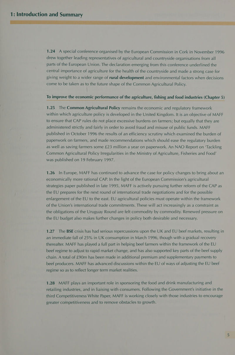 1.24 A special conference organised by the European Commission in Cork in November 1996 drew together leading representatives of agricultural and countryside organisations from all parts of the European Union. The declaration emerging from this conference underlined the central importance of agriculture for the health of the countryside and made a strong case for giving weight to a wider range of rural development and environmental factors when decisions come to be taken as to the future shape of the Common Agricultural Policy. ; To improve the economic performance of the agriculture, fishing and food industries (Chapter 5) 1.25 The Common Agricultural Policy remains the economic and regulatory framework within which agriculture policy is developed in the United Kingdom. It is an objective of MAFF to ensure that CAP rules do not place excessive burdens on farmers; but equally that they are administered strictly and fairly in order to avoid fraud and misuse of public funds. MAFF published in October 1996 the results of an efficiency scrutiny which examined the burden of paperwork on farmers, and made recommendations which should ease the regulatory burden as well as saving farmers some £23 million a year on paperwork. An NAO Report on ‘Tackling Common Agricultural Policy Irregularities in the Ministry of Agriculture, Fisheries and Food’ was published on 19 February 1997. 1.26 In Europe, MAFF has continued to advance the case for policy changes to bring about an economically more rational CAP. In the light of the European Commission’s agricultural strategies paper published in late 1995, MAFF is actively pursuing further reform of the CAP as the EU prepares for the next round of international trade negotiations and for the possible enlargement of the EU to the east. EU agricultural policies must operate within the framework of the Union's international trade commitments. These will act increasingly as a constraint as the obligations of the Uruguay Round are felt commodity by commodity. Renewed pressure on the EU budget also makes further changes in policy both desirable and necessary. 1.27 The BSE crisis has had serious repercussions upon the UK and EU beef markets, resulting in an immediate fall of 25% in UK consumption in March 1996, though with a gradual recovery thereafter. MAFF has played a full part in helping beef farmers within the framework of the EU beef regime to adjust to rapid market change, and has also supported key parts of the beef supply chain. A total of £90m has been made in additional premium and supplementary payments to beef producers. MAFF has advanced discussions within the EU of ways of adjusting the EU beef regime so as to reflect longer term market realities. 1.28 MAFF plays an important role in sponsoring the food and drink manufacturing and retailing industries, and in liaising with consumers. Following the Government's initiative in the third Competitiveness White Paper, MAFF is working closely with those industries to encourage greater competitiveness and to remove obstacles to growth.