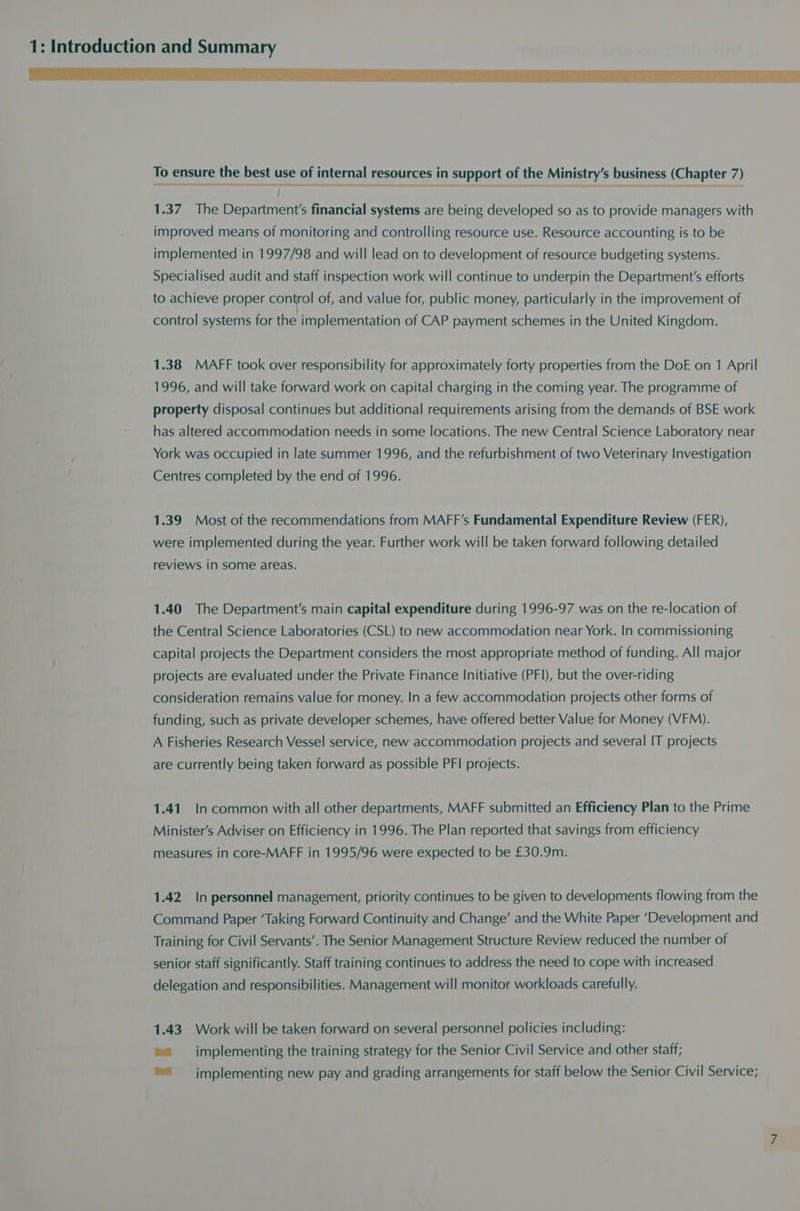 aa es LE LE TA Se EE ae Se EELS VERS To ensure the best use of internal resources in support of the Ministry’s business (Chapter 7) 1.37 The Department's financial systems are being developed so as to provide managers with improved means of monitoring and controlling resource use. Resource accounting is to be implemented in 1997/98 and will lead on to development of resource budgeting systems. Specialised audit and staff inspection work will continue to underpin the Department's efforts to achieve proper control of, and value for, public money, particularly in the improvement of control systems for the implementation of CAP payment schemes in the United Kingdom. 1.38 MAFF took over responsibility for approximately forty properties from the DoE on 1 April 1996, and will take forward work on capital charging in the coming year. The programme of property disposal continues but additional requirements arising from the demands of BSE work has altered accommodation needs in some locations. The new Central Science Laboratory near York was occupied in late summer 1996, and the refurbishment of two Veterinary Investigation Centres completed by the end of 1996. 1.39 Most of the recommendations from MAFF’s Fundamental Expenditure Review (FER), were implemented during the year. Further work will be taken forward following detailed reviews in some areas. 1.40 The Department's main capital expenditure during 1996-97 was on the re-location of the Central Science Laboratories (CSL) to new accommodation near York. In commissioning capital projects the Department considers the most appropriate method of funding. All major projects are evaluated under the Private Finance Initiative (PFI), but the over-riding consideration remains value for money. In a few accommodation projects other forms of funding, such as private developer schemes, have offered better Value for Money (VFM). A Fisheries Research Vessel service, new accommodation projects and several IT projects are currently being taken forward as possible PFI projects. 1.41. In common with all other departments, MAFF submitted an Efficiency Plan to the Prime Minister’s Adviser on Efficiency in 1996. The Plan reported that savings from efficiency measures in core-MAFF in 1995/96 were expected to be £30.9m. 1.42 In personnel management, priority continues to be given to developments flowing from the Command Paper ‘Taking Forward Continuity and Change’ and the White Paper ‘Development and Training for Civil Servants’. The Senior Management Structure Review reduced the number of senior staff significantly. Staff training continues to address the need to cope with increased delegation and responsibilities. Management will monitor workloads carefully. 1.43 Work will be taken forward on several personnel policies including: ®= implementing the training strategy for the Senior Civil Service and other staff; ™ = implementing new pay and grading arrangements for staff below the Senior Civil Service;