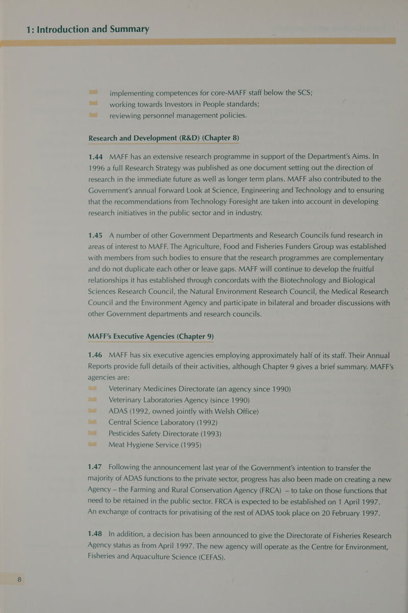 fe ~~ implementing competences for core-MAFF staff below the SCS; ~~ working towards Investors in People standards; “reviewing personnel management policies. Research and Development (R&amp;D) (Chapter 8) crane ara ae a 1.44 MAFF has an extensive research programme in support of the Department's Aims. In 1996 a full Research Strategy was published as one document setting out the direction of research in the immediate future as well as longer term plans. MAFF also contributed to the Government's annual Forward Look at Science, Engineering and Technology and to ensuring that the recommendations from Technology Foresight are taken into account in developing research initiatives in the public sector and in industry. 1.45 A number of other Government Departments and Research Councils fund research in areas of interest to MAFF. The Agriculture, Food and Fisheries Funders Group was established with members from such bodies to ensure that the research programmes are complementary and do not duplicate each other or leave gaps. MAFF will continue to develop the fruitful relationships it has established through concordats with the Biotechnology and Biological Sciences Research Council, the Natural Environment Research Council, the Medical Research Council and the Environment Agency and participate in bilateral and broader discussions with other Government departments and research councils. MAFF’s Executive Agencies (Chapter 9) 1.46 MAFF has six executive agencies employing approximately half of its staff. Their Annual Reports provide full details of their activities, although Chapter 9 gives a brief summary. MAFF’s agencies are: ~ _ Veterinary Medicines Directorate (an agency since 1990) Veterinary Laboratories Agency (since 1990) ~~ ADAS (1992, owned jointly with Welsh Office) ~~ Central Science Laboratory (1992) Pesticides Safety Directorate (1993) ~~ Meat Hygiene Service (1995) 1.47 Following the announcement last year of the Government's intention to transfer the majority of ADAS functions to the private sector, progress has also been made on creating a new Agency — the Farming and Rural Conservation Agency (FRCA) — to take on those functions that need to be retained in the public sector. FRCA is expected to be established on 1 April 1997. An exchange of contracts for privatising of the rest of ADAS took place on 20 February 1997. 1.48 In addition, a decision has been announced to give the Directorate of Fisheries Research Agency status as from April 1997. The new agency will operate as the Centre for Environment, Fisheries and Aquaculture Science (CEFAS).