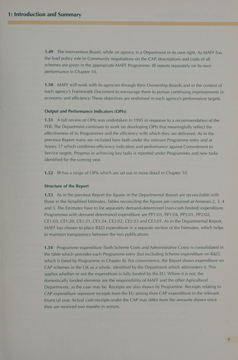 1.49 The Intervention Board, while an agency, is a Department in its own right. As MAFF has the lead policy role in Community negotiations on the CAP, descriptions and costs of all schemes are given in the appropriate MAFF Programme. IB reports separately on its own performance in Chapter 10. 1.50 MAFF will work with its agencies through their Ownership Boards and in the context of each agency's Framework Document to encourage them to pursue continuing improvements in economy and efficiency. These objectives are enshrined in each agency’s performance targets. Output and Performance Indicators (OPIs) 1.51 A full review of OPlIs was undertaken in 1995 in response to a recommendation of the FER. The Department continues to work on developing OPls that meaningfully reflect the effectiveness of its Programmes and the efficiency with which they are delivered. As in the i previous Report many are included here both under the relevant Programme entry and at Annex 17 which combines efficiency indicators and performance against Commitment to Service targets. Progress in achieving key tasks is reported under Programmes and new tasks identified for the coming year. 1.52 IB has a range of OPls which are set out in more detail in Chapter 10. Structure of the Report 1.53 As in the previous Report the figures in the Departmental Report are reconcilable with those in the Simplified Estimates. Tables reconciling the figures are contained at Annexes 2, 3, 4 and 5. The Estimates have to list separately demand-determined (non-cash limited) expenditure. Programmes with demand determined expenditure are PP1:03, PP1:04, PP2:01, PP2:02, CE1:03, CE1:20, CE1:21, CE1:24, CE2:02, CE2:23 and CE3:01. As in the Departmental Report, MAFF has chosen to place R&amp;D expenditure in a separate section of the Estimates, which helps to maintain transparency between the two publications. 1.54 Programme expenditure (both Scheme Costs and Administrative Costs) is consolidated in the table which precedes each Programme entry (but excluding Scheme expenditure on R&amp;D, which is listed by Programme in Chapter 8). For convenience, the Report shows expenditure on CAP schemes in the UK as a whole, identified by the Department which administers it. This applies whether or not the expenditure is fully funded by the EU. Where it is not, the domestically funded elements are the responsibility of MAFF and the other Agricultural Departments, as the case may be. Receipts are also shown by Programme. Receipts relating to CAP expenditure represent receipts from the EU arising from CAP expenditure in the relevant financial year. Actual cash receipts under the CAP may differ from the amounts shown since they are received two months in arrears.