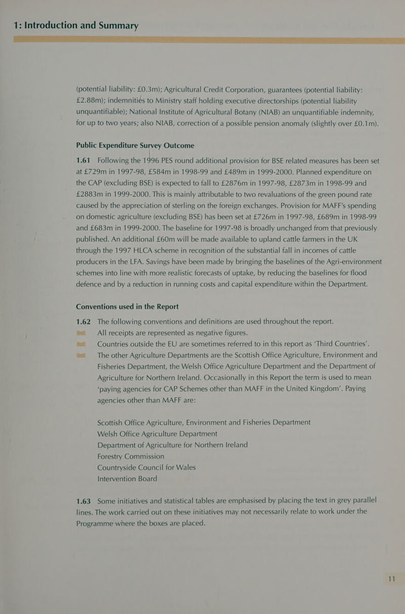 (potential liability: £0.3m); Agricultural Credit Corporation, guarantees (potential liability: £2.88m); indemnities to Ministry staff holding executive directorships (potential liability unquantifiable); National Institute of Agricultural Botany (NIAB) an unquantifiable indemnity, for up to two years; also NIAB, correction of a possible pension anomaly (slightly over £0.1m). Public Expenditure Survey Outcome 1.61 Following the 1996 PES round additional provision for BSE related measures has been set at £729m in 1997-98, £584m in 1998-99 and £489m in 1999-2000. Planned expenditure on the CAP (excluding BSE) is expected to fall to £2876m in 1997-98, £2873m in 1998-99 and £2883m in 1999-2000. This is mainly attributable to two revaluations of the green pound rate caused by the appreciation of sterling on the foreign exchanges. Provision for MAFF’s spending on domestic agriculture (excluding BSE) has been set at £726m in 1997-98, £689m in 1998-99 and £683m in 1999-2000. The baseline for 1997-98 is broadly unchanged from that previously published. An additional £60m will be made available to upland cattle farmers in the UK through the 1997 HLCA scheme in recognition of the substantial fall in incomes of cattle producers in the LFA. Savings have been made by bringing the baselines of the Agri-environment schemes into line with more realistic forecasts of uptake, by reducing the baselines for flood defence and by a reduction in running costs and capital expenditure within the Department. Conventions used in the Report 1.62 The following conventions and definitions are used throughout the report. ~All receipts are represented as negative figures. ’ Countries outside the EU are sometimes referred to in this report as ‘Third Countries’. ~The other Agriculture Departments are the Scottish Office Agriculture, Environment and Fisheries Department, the Welsh Office Agriculture Department and the Department of Agriculture for Northern Ireland. Occasionally in this Report the term is used to mean ‘paying agencies for CAP Schemes other than MAFF in the United Kingdom’. Paying agencies other than MAFF are: Scottish Office Agriculture, Environment and Fisheries Department Welsh Office Agriculture Department Department of Agriculture for Northern Ireland Forestry Commission Countryside Council for Wales Intervention Board 1.63 Some initiatives and statistical tables are emphasised by placing the text in grey parallel lines. The work carried out on these initiatives may not necessarily relate to work under the Programme where the boxes are placed.