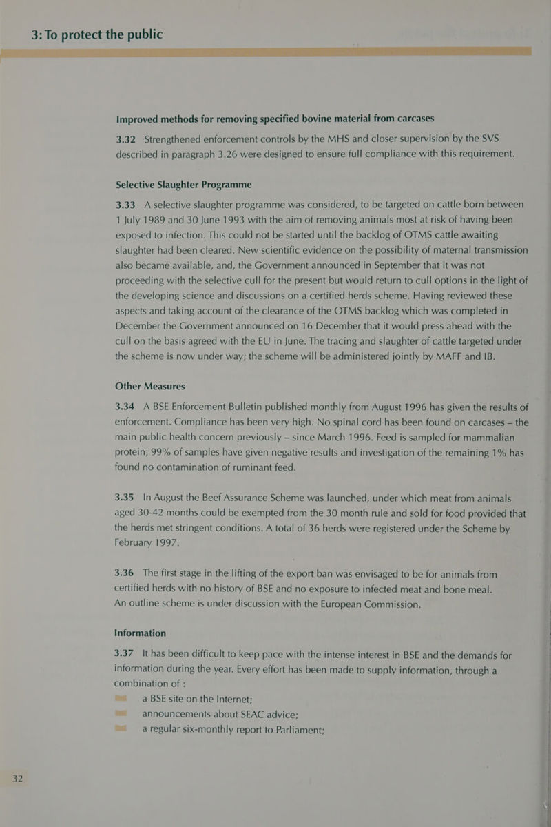 3: To 3.32 Strengthened enforcement controls by the MHS and closer supervision by the SVS described in paragraph 3.26 were designed to ensure full compliance with this requirement. Selective Slaughter Programme 3.33 A selective slaughter programme was considered, to be targeted on cattle born between 1 July 1989 and 30 June 1993 with the aim of removing animals most at risk of having been exposed to infection. This could not be started until the backlog of OTMS cattle awaiting slaughter had been cleared. New scientific evidence on the possibility of maternal transmission also became available, and, the Government announced in September that it was not proceeding with the selective cull for the present but would return to cull options in the light of the developing science and discussions on a certified herds scheme. Having reviewed these aspects and taking account of the clearance of the OTMS backlog which was completed in December the Government announced on 16 December that it would press ahead with the cull on the basis agreed with the EU in June. The tracing and slaughter of cattle targeted under the scheme is now under way; the scheme will be administered jointly by MAFF and IB. Other Measures 3.34 A BSE Enforcement Bulletin published monthly from August 1996 has given the results of enforcement. Compliance has been very high. No spinal cord has been found on carcases — the main public health concern previously — since March 1996. Feed is sampled for mammalian protein; 99% of samples have given negative results and investigation of the remaining 1% has found no contamination of ruminant feed. 3.35 In August the Beef Assurance Scheme was launched, under which meat from animals aged 30-42 months could be exempted from the 30 month rule and sold for food provided that the herds met stringent conditions. A total of 36 herds were registered under the Scheme by February 1997. 3.36 The first stage in the lifting of the export ban was envisaged to be for animals from certified herds with no history of BSE and no exposure to infected meat and bone meal. An outline scheme is under discussion with the European Commission. Information 3.37 It has been difficult to keep pace with the intense interest in BSE and the demands for information during the year. Every effort has been made to supply information, through a combination of : ~~ a BSE site on the Internet; ~~ announcements about SEAC advice; ~~ a regular six-monthly report to Parliament;