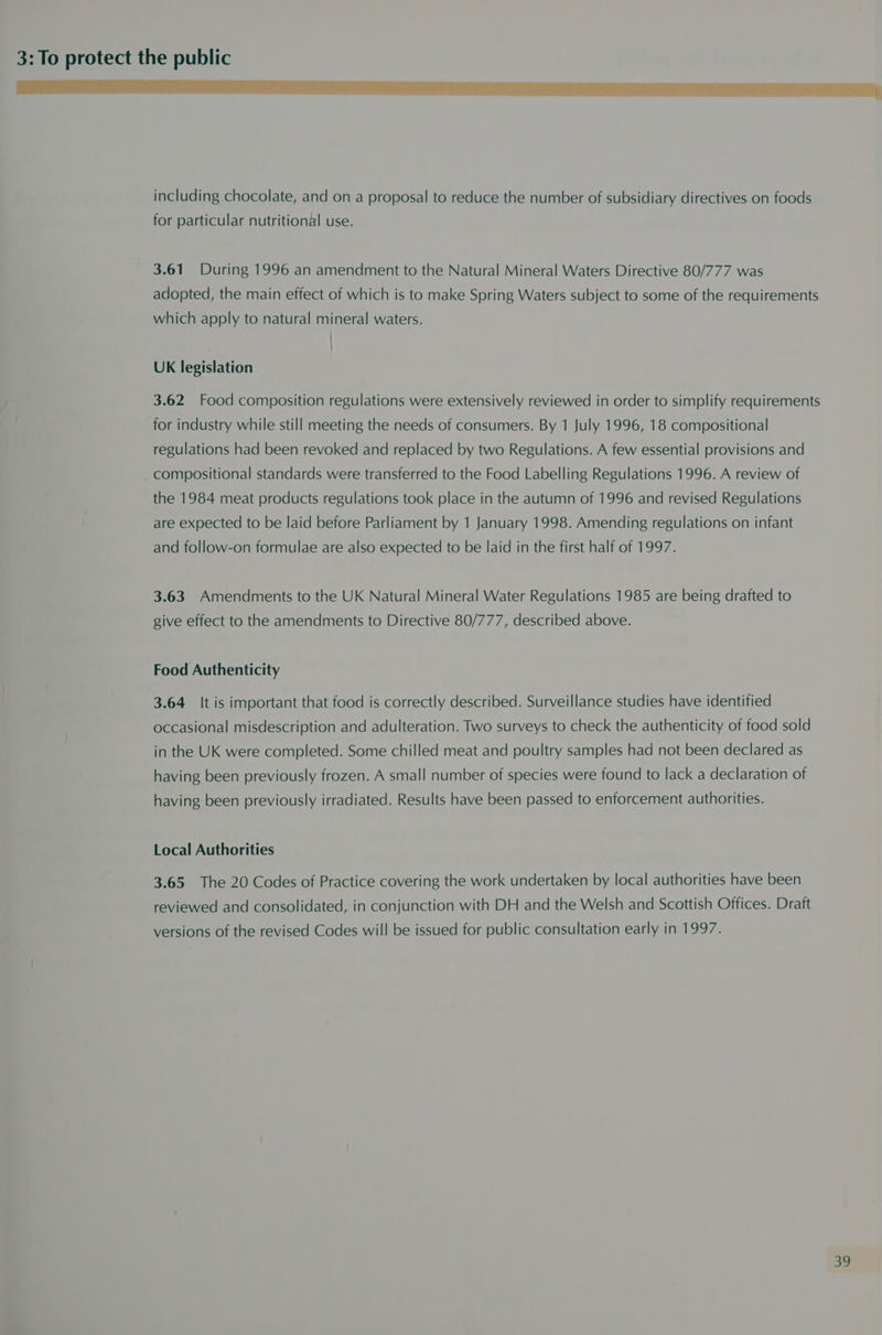 ere em eI rN Ye Ee LO EE Le PLE GAS US SE EY including chocolate, and on a proposal to reduce the number of subsidiary directives on foods for particular nutritional use. 3.61 During 1996 an amendment to the Natural Mineral Waters Directive 80/777 was adopted, the main effect of which is to make Spring Waters subject to some of the requirements which apply to natural mineral waters. | UK legislation 3.62 Food composition regulations were extensively reviewed in order to simplify requirements for industry while still meeting the needs of consumers. By 1 July 1996, 18 compositional regulations had been revoked and replaced by two Regulations. A few essential provisions and compositional standards were transferred to the Food Labelling Regulations 1996. A review of the 1984 meat products regulations took place in the autumn of 1996 and revised Regulations are expected to be laid before Parliament by 1 January 1998. Amending regulations on infant and follow-on formulae are also expected to be laid in the first half of 1997. 3.63 Amendments to the UK Natural Mineral Water Regulations 1985 are being drafted to give effect to the amendments to Directive 80/777, described above. Food Authenticity 3.64 It is important that food is correctly described. Surveillance studies have identified occasional misdescription and adulteration. Two surveys to check the authenticity of food sold in the UK were completed. Some chilled meat and poultry samples had not been declared as having been previously frozen. A small number of species were found to lack a declaration of having been previously irradiated. Results have been passed to enforcement authorities. Local Authorities 3.65 The 20 Codes of Practice covering the work undertaken by local authorities have been reviewed and consolidated, in conjunction with DH and the Welsh and Scottish Offices. Draft versions of the revised Codes will be issued for public consultation early in 1997.