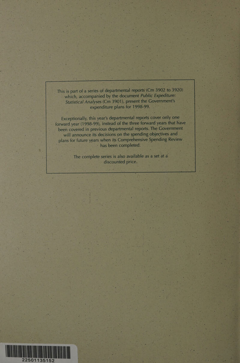 which, accompanied by the document Public Expediture: ' Statistical Analyses (Cm 3901), present the Government's expenditure plans for 1998- 99. eceptionally this year’s departmental coe cover. Cae one ; forward. year (1998-99), instead of the three forward years that have - _ been covered in previous departmental reports. The Government will announce its decisions:on the spending objectives and . ear for ae Yee when its Comprehensive Spending | Review. ‘has been comp ye | = CONTIN