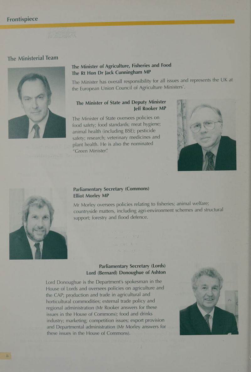 Frontispiece The Ministerial Team The Minister of Agriculture, Fisheries and Food The Rt Hon Dr Jack Cunningham MP The Minister has overall responsibility for all issues and represents the UK at the European Union Council of Agriculture Ministers’. The Minister of State and Deputy Minister Jeff Rooker MP The Minister of State oversees policies on f food safety; food standards; meat hygiene; animal health (including BSE); pesticide safety; research; veterinary medicines and plant health. He is also the nominated “Green Minister’ Parliamentary Secretary (Commons) Elliot Morley MP Mr Morley oversees policies relating to fisheries; animal welfare; countryside matters, including agri-environment schemes and structural support; forestry and flood defence. Parliamentary Secretary (Lords) Lord (Bernard) Donoughue of Ashton Lord Donoughue is the Department's spokesman in the House of Lords and oversees policies on agriculture and the CAP; production and trade in agricultural and horticultural commodities; external trade policy and regional administration (Mr Rooker answers for these issues in the House of Commons); food and drinks industry; marketing; competition issues; export provision and Departmental administration (Mr Morley answers for these issues in the House of Commons).