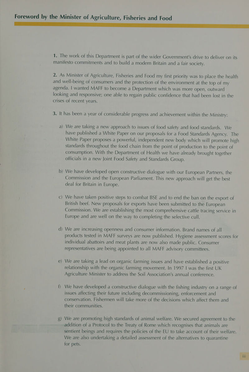 Foreword by the Minister of Agriculture, Fisheries and Food EE 1. The work of this Department is part of the wider Government's drive to deliver on its manifesto commitments and to build a modern Britain and a fair society. 2. As Minister of Agriculture, Fisheries and Food my first priority was to place the health and well-being of consumers and the protection of the environment at the top of my agenda. | wanted MAFF to become a Department which was more open, outward looking and responsive; one able to regain public confidence that had been lost in the crises of recent years. 3. It has been a year of considerable progress and achievement within the Ministry: a) We are taking a new approach to issues of food safety and food standards. We have published a White Paper on our proposals for a Food Standards Agency. The White Paper proposes a powerful, independent new body which will promote high standards throughout the food chain from the point of production to the point of consumption. With the Department of Health we have already brought together officials in a new Joint Food Safety and Standards Group. = We have developed open constructive dialogue with our European Partners, the Commission and the European Parliament. This new approach will get the best deal for Britain in Europe. ee We have taken positive steps to combat BSE and to end the ban on the export of British beef. New proposals for exports have been submitted to the European Commission. We are establishing the most comprehensive cattle tracing service in Europe and are well on the way to completing the selective cull. d) We are increasing openness and consumer information. Brand names of all products tested in MAFF surveys are now published. Hygiene assessment scores for individual abattoirs and meat plants are now also made public. Consumer representatives are being appointed to all MAFF advisory committees. We are taking a lead on organic farming issues and have established a positive relationship with the organic farming movement. In 1997 | was the first UK Agriculture Minister to address the Soil Association’s annual conference. Mee f) We have developed a constructive dialogue with the fishing industry on a range of issues affecting their future including decommissioning, enforcement and conservation. Fishermen will take more of the decisions which affect them and their communities. g) We are promoting high standards of animal welfare. We secured agreement to the addition of a Protocol to the Treaty of Rome which recognises that animals are sentient beings and requires the policies of the EU to take account of their welfare. We are also undertaking a detailed assessment of the alternatives to quarantine for pets.