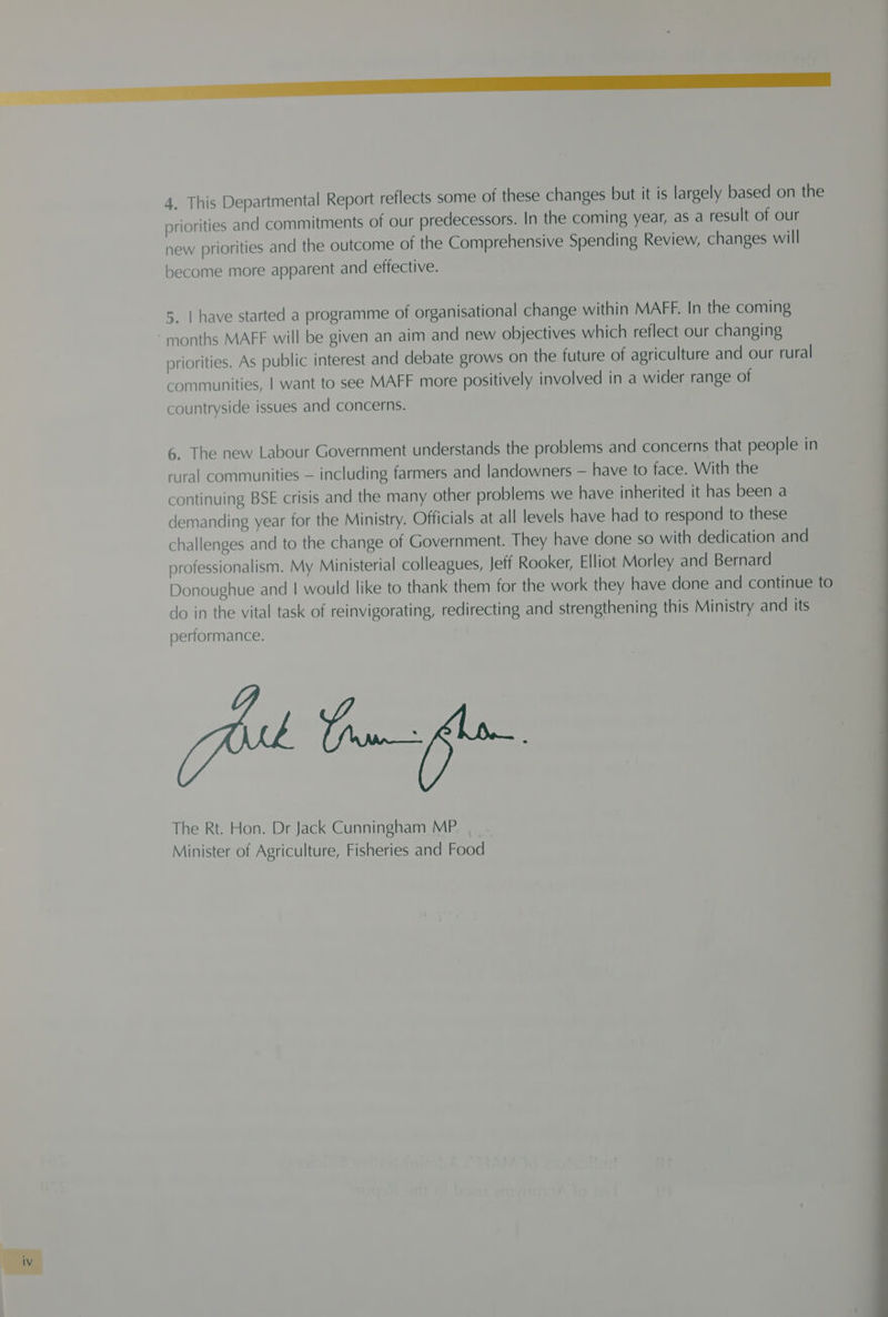 priorities and commitments of our predecessors. In the coming year, as a result of our new priorities and the outcome of the Comprehensive Spending Review, changes will become more apparent and effective. 5. | have started a programme of organisational change within MAFF. In the coming priorities. As public interest and debate grows on the future of agriculture and our rural communities, | want to see MAFF more positively involved in a wider range of countryside issues and concerns. 6. The new Labour Government understands the problems and concerns that people in rural communities — including farmers and landowners — have to face. With the continuing BSE crisis and the many other problems we have inherited it has been a demanding year for the Ministry. Officials at all levels have had to respond to these challenges and to the change of Government. They have done so with dedication and professionalism. My Ministerial colleagues, Jeff Rooker, Elliot Morley and Bernard Donoughue and | would like to thank them for the work they have done and continue to do in the vital task of reinvigorating, redirecting and strengthening this Ministry and its performance. The Rt. Hon. Dr Jack Cunningham MP Minister of Agriculture, Fisheries and Food