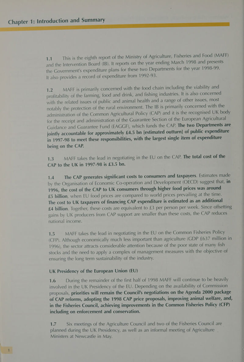 ace r 1.1 This is the eighth report of the Ministry of Agriculture, Fisheries and Food (MAFF) and the Intervention Board (IB). It reports on the year ending March 1998 and presents the Government's expenditure plans for these two Departments for the year 1998-99. It also provides a record of expenditure from 1992-93. 12 MAFF is primarily concerned with the food chain including the viability and profitability of the farming, food and drink, and fishing industries. It is also concerned with the related issues of public and animal health and a range of other issues, most notably the protection of the rural environment. The IB is primarily concerned with the administration of the Common Agricultural Policy (CAP) and it is the recognised UK body for the receipt and administration of the Guarantee Section of the European Agricultural Guidance and Guarantee Fund (EAGGF), which funds the CAP. The two Departments are jointly accountable for approximately £4.5 bn [estimated outturn] of public expenditure being on the CAP. 1.3 MAFF takes the lead in negotiating in the EU on the CAP. The total cost of the CAP to the UK in 1997-98 is £3.5 bn. 1.4 The CAP generates significant costs to consumers and taxpayers. Estimates made by the Organisation of Economic Co-operation and Development (OECD) suggest that, in 1996, the cost of the CAP to UK consumers through higher food prices was around £5 billion, when EU food prices are compared to world prices prevailing at the time. The cost to UK taxpayers of financing CAP expenditure is estimated as an additional £4 billion. Together, these costs are equivalent to £3 per person per week. Since offsetting gains by UK producers from CAP support are smaller than these costs, the CAP reduces national income. 1D MAFF takes the lead in negotiating in the EU on the Common Fisheries Policy (CFP). Although economically much less important than agriculture (GDP £637 million in 1996), the sector attracts considerable attention because of the poor state of many fish stocks and the need to apply a complex of management measures with the objective of ensuring the long term sustainability of the industry. UK Presidency of the European Union (EU) 1.6 During the remainder of the first half of 1998 MAFF will continue to be heavily involved in the UK Presidency of the EU. Depending on the availability of Commission proposals, priorities will remain the Council’s negotiations on the Agenda 2000 package of CAP reforms, adopting the 1998 CAP price proposals, improving animal welfare, and, in the Fisheries Council, achieving improvements in the Common Fisheries Policy (CFP) including on enforcement and conservation. Ryd Six meetings of the Agriculture Council and two of the Fisheries Council are planned during the UK Presidency, as well as an informal meeting of Agriculture Ministers at Newcastle in May.